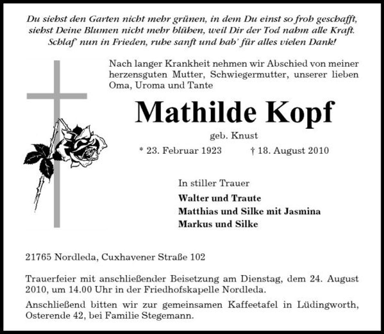 <p>Du siehst den Garten nicht mehr grünen, in dem Du einst so froh geschafft, siehst Deine Blumen nicht mehr blühen, weil Dir der Tod nahm alle Kraft. Schlaf’ nun in Frieden, ruhe sanft und hab’ für alles vielen Dank!<br />Nach langer Krankheit nehmen wir Abschied von meiner herzensguten Mutter, Schwiegermutter, unserer lieben Oma, Uroma und Tante</p><p>Mathilde Kopf<br />geb. Knust * 23. Februar 1923 † 18. August 2010 In stiller Trauer Walter und Traute Matthias und Silke mit Jasmina Markus und Silke</p><p>21765 Nordleda, Cuxhavener Straße 102 Trauerfeier mit anschließender Beisetzung am Dienstag, dem 24. August 2010, um 14.00 Uhr in der Friedhofskapelle Nordleda. Anschließend bitten wir zur gemeinsamen Kaffeetafel in Lüdingworth, Osterende 42, bei Familie Stegemann.</p>