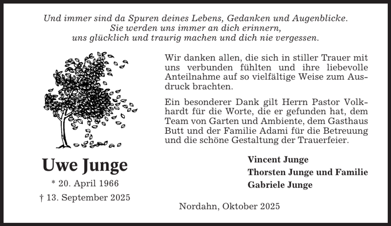 <p>Und immer sind da Spuren deines Lebens, Gedanken und Augenblicke.<br />Sie werden uns immer an dich erinnern,<br />uns glücklich und traurig machen und dich nie vergessen.<br />Wir danken allen, die sich in stiller Trauer mit<br />uns verbunden fühlten und ihre liebevolle<br />Anteilnahme auf so vielfältige Weise zum Ausdruck brachten.<br />Ein besonderer Dank gilt Herrn Pastor Volkhardt für die Worte, die er gefunden hat, dem<br />Team von Garten und Ambiente, dem Gasthaus<br />Butt und der Familie Adami für die Betreuung<br />und die schöne Gestaltung der Trauerfeier.</p><p>Uwe Junge<br />* 20. April 1966</p><p>Vincent Junge<br />Thorsten Junge und Familie<br />Gabriele Junge</p><p>† 13. September 2025<br />Nordahn, Oktober 2025</p>