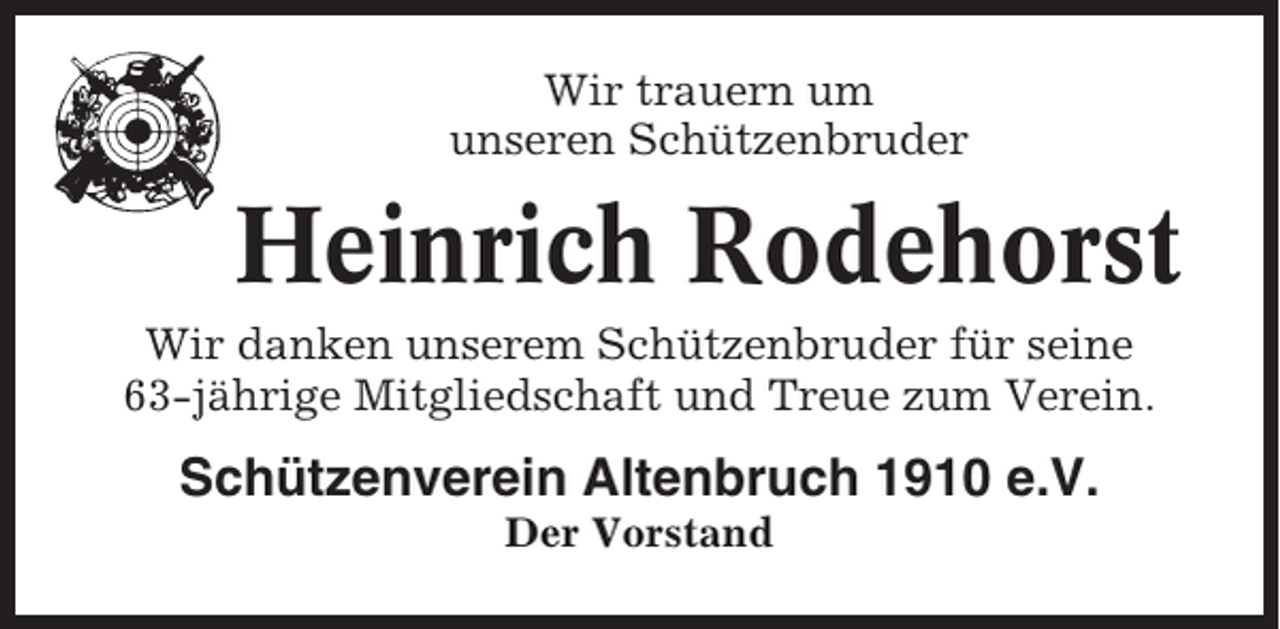 <p>Wir trauern um<br />unseren Schützenbruder</p><p>Heinrich Rodehorst<br />Wir danken unserem Schützenbruder für seine<br />63-jährige Mitgliedschaft und Treue zum Verein.</p><p>Schützenverein Altenbruch 1910 e.V.<br />Der Vorstand</p>