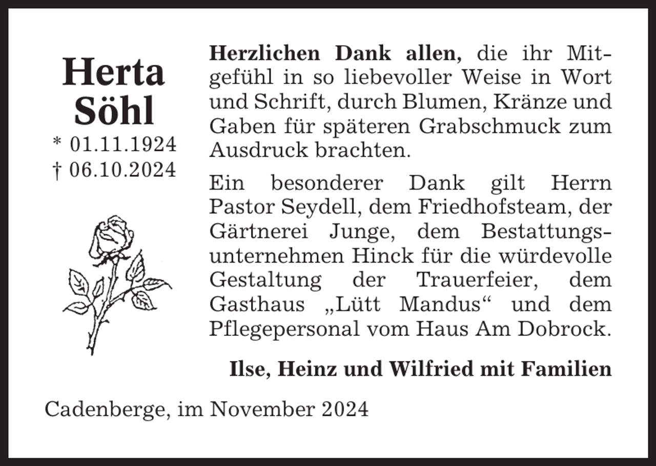 <p>Herta<br />Söhl<br />* 01.11.1924<br />† 06.10.2024</p><p>Herzlichen Dank allen, die ihr Mitgefühl in so liebevoller Weise in Wort<br />und Schrift, durch Blumen, Kränze und<br />Gaben für späteren Grabschmuck zum<br />Ausdruck brachten.<br />Ein besonderer Dank gilt Herrn<br />Pastor Seydell, dem Friedhofsteam, der<br />Gärtnerei Junge, dem Bestattungsunternehmen Hinck für die würdevolle<br />Gestaltung der Trauerfeier, dem<br />Gasthaus „Lütt Mandus“ und dem<br />Pflegepersonal vom Haus Am Dobrock.<br />Ilse, Heinz und Wilfried mit Familien</p><p>Cadenberge, im November 2024</p>