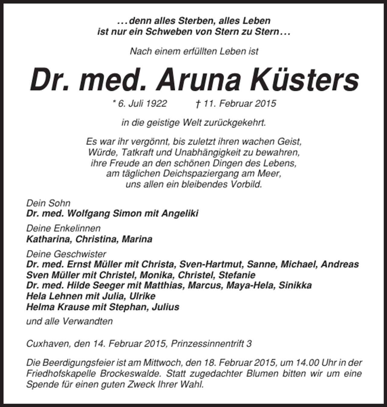 <p>. . . denn alles Sterben, alles Leben<br />ist nur ein Schweben von Stern zu Stern . . .<br />Nach einem erfüllten Leben ist</p><p>Dr. med. Aruna Küsters<br />* 6. Juli 1922</p><p>† 11. Februar 2015</p><p>in die geistige Welt zurückgekehrt.<br />Es war ihr vergönnt, bis zuletzt ihren wachen Geist,<br />Würde, Tatkraft und Unabhängigkeit zu bewahren,<br />ihre Freude an den schönen Dingen des Lebens,<br />am täglichen Deichspaziergang am Meer,<br />uns allen ein bleibendes Vorbild.<br />Dein Sohn<br />Dr. med. Wolfgang Simon mit Angeliki<br />Deine Enkelinnen<br />Katharina, Christina, Marina<br />Deine Geschwister<br />Dr. med. Ernst Müller mit Christa, Sven-Hartmut, Sanne, Michael, Andreas<br />Sven Müller mit Christel, Monika, Christel, Stefanie<br />Dr. med. Hilde Seeger mit Matthias, Marcus, Maya-Hela, Sinikka<br />Hela Lehnen mit Julia, Ulrike<br />Helma Krause mit Stephan, Julius<br />und alle Verwandten<br />Cuxhaven, den 14. Februar 2015, Prinzessinnentrift 3<br />Die Beerdigungsfeier ist am Mittwoch, den 18. Februar 2015, um 14.00 Uhr in der<br />Friedhofskapelle Brockeswalde. Statt zugedachter Blumen bitten wir um eine<br />Spende für einen guten Zweck Ihrer Wahl.</p>