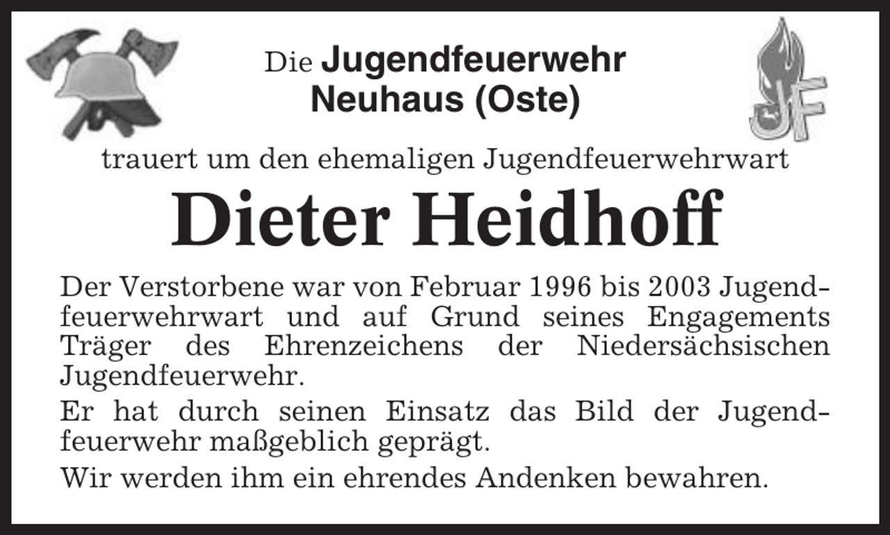 <p>Die Jugendfeuerwehr</p><p>Neuhaus (Oste)<br />trauert um den ehemaligen Jugendfeuerwehrwart</p><p>Dieter Heidhoff<br />Der Verstorbene war von Februar 1996 bis 2003 Jugendfeuerwehrwart und auf Grund seines Engagements<br />Träger des Ehrenzeichens der Niedersächsischen<br />Jugendfeuerwehr.<br />Er hat durch seinen Einsatz das Bild der Jugendfeuerwehr maßgeblich geprägt.<br />Wir werden ihm ein ehrendes Andenken bewahren.</p>