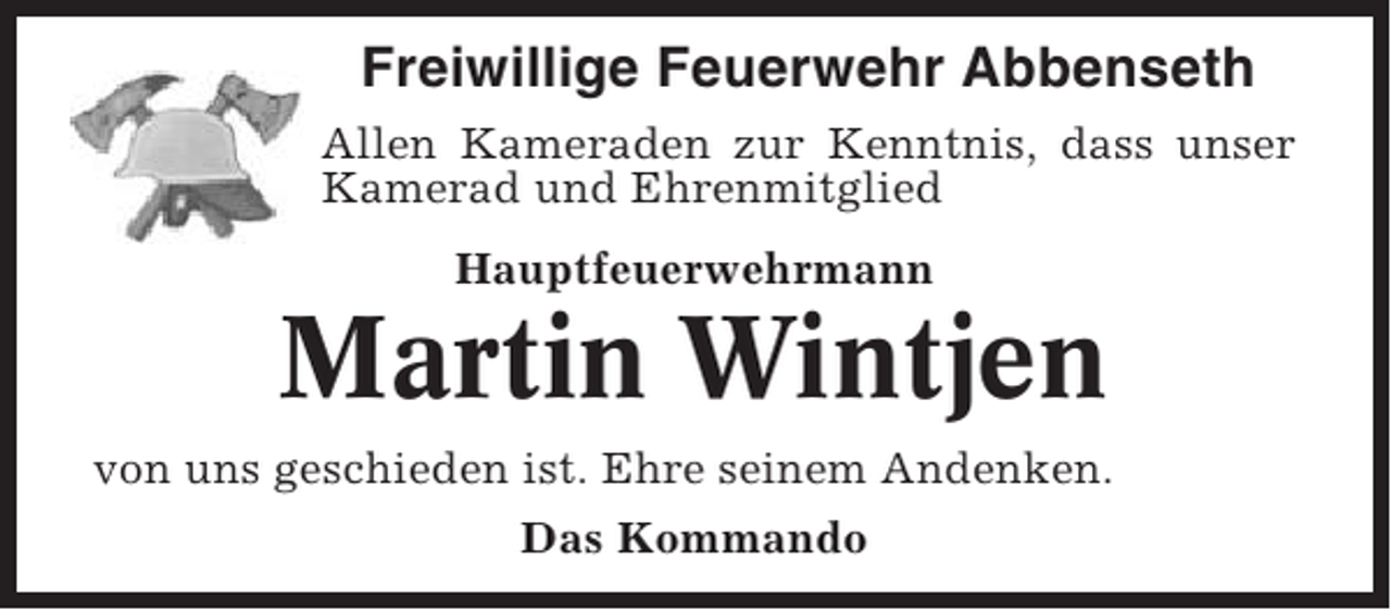 <p>Freiwillige Feuerwehr Abbenseth<br />Allen Kameraden zur Kenntnis, dass unser<br />Kamerad und Ehrenmitglied<br />Hauptfeuerwehrmann</p><p>Martin Wintjen<br />von uns geschieden ist. Ehre seinem Andenken.<br />Das Kommando</p>