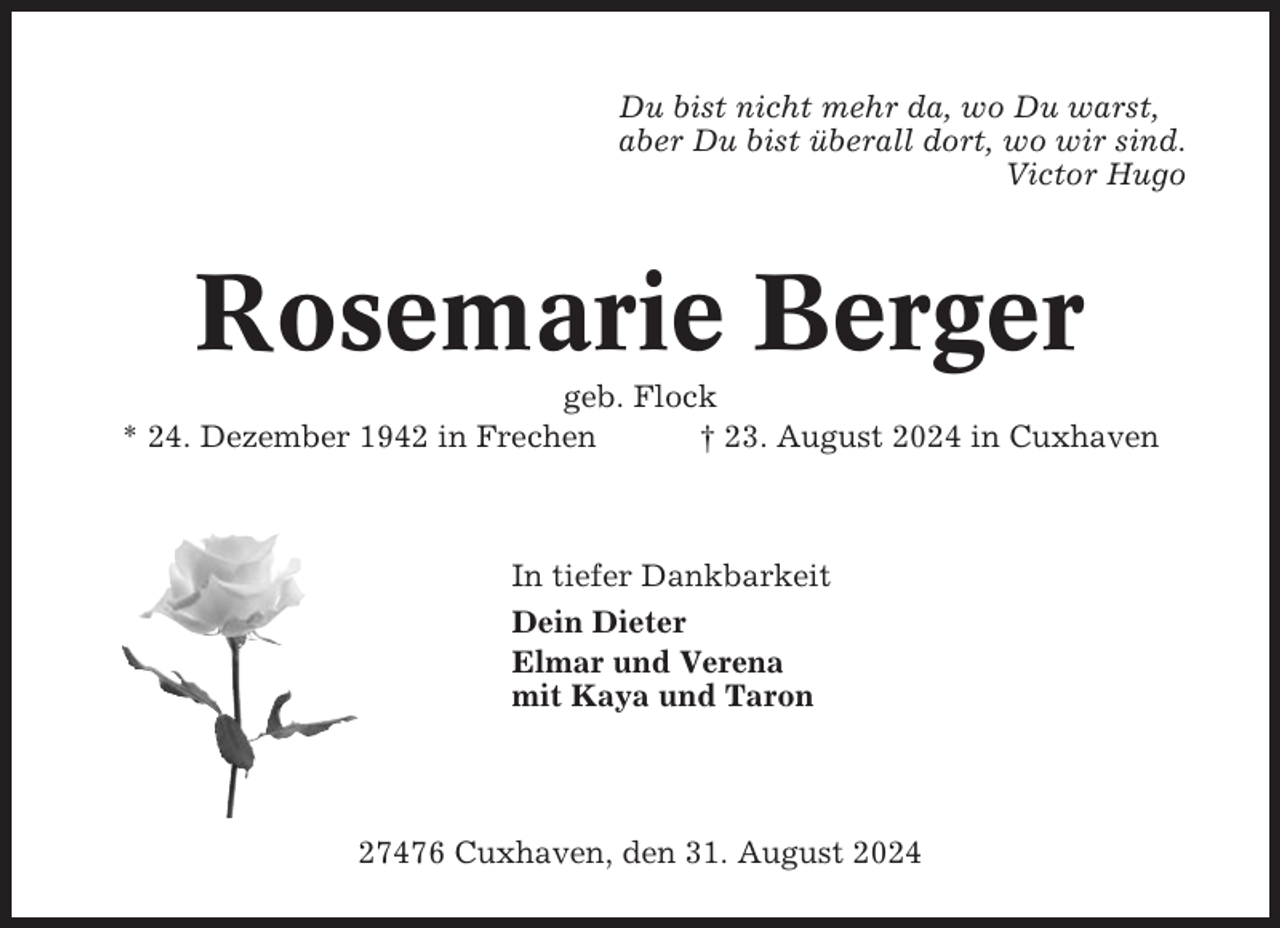 <p>Du bist nicht mehr da, wo Du warst,<br />aber Du bist überall dort, wo wir sind.<br />Victor Hugo</p><p>Rosemarie Berger<br />geb. Flock<br />* 24. Dezember 1942 in Frechen<br />† 23. August 2024 in Cuxhaven</p><p>In tiefer Dankbarkeit<br />Dein Dieter<br />Elmar und Verena<br />mit Kaya und Taron</p><p>27476 Cuxhaven, den 31. August 2024</p>