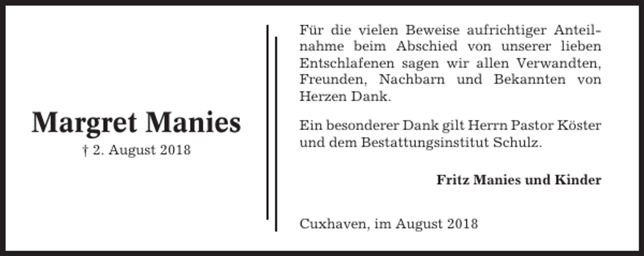 <p>Für die vielen Beweise aufrichtiger Anteilnahme beim Abschied von unserer lieben<br />Entschlafenen sagen wir allen Verwandten,<br />Freunden, Nachbarn und Bekannten von<br />Herzen Dank.</p><p>Margret Manies<br />† 2. August 2018</p><p>Ein besonderer Dank gilt Herrn Pastor Köster<br />und dem Bestattungsinstitut Schulz.<br />Fritz Manies und Kinder<br />Cuxhaven, im August 2018</p>