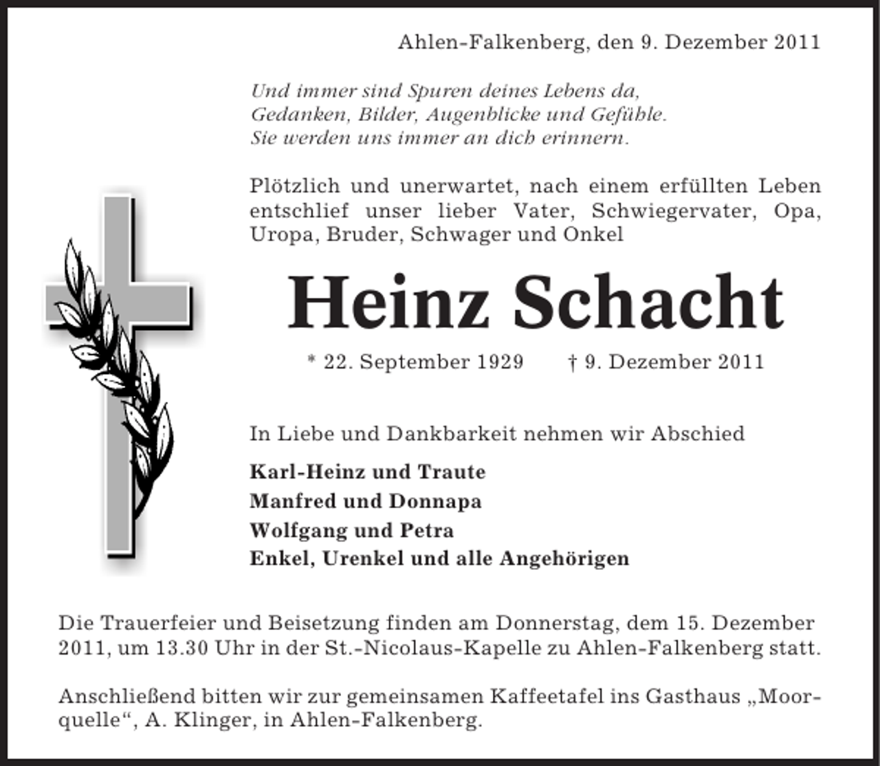 <p>Ahlen-Falkenberg, den 9. Dezember 2011<br />Und immer sind Spuren deines Lebens da,<br />Gedanken, Bilder, Augenblicke und Gefühle.<br />Sie werden uns immer an dich erinnern.<br />Plötzlich und unerwartet, nach einem erfüllten Leben<br />entschlief unser lieber Vater, Schwiegervater, Opa,<br />Uropa, Bruder, Schwager und Onkel</p><p>Heinz Schacht<br />* 22. September 1929</p><p>† 9. Dezember 2011</p><p>In Liebe und Dankbarkeit nehmen wir Abschied<br />Karl-Heinz und Traute<br />Manfred und Donnapa<br />Wolfgang und Petra<br />Enkel, Urenkel und alle Angehörigen<br />Die Trauerfeier und Beisetzung finden am Donnerstag, dem 15. Dezember<br />2011, um 13.30 Uhr in der St.-Nicolaus-Kapelle zu Ahlen-Falkenberg statt.<br />Anschließend bitten wir zur gemeinsamen Kaffeetafel ins Gasthaus „Moorquelle“, A. Klinger, in Ahlen-Falkenberg.</p>