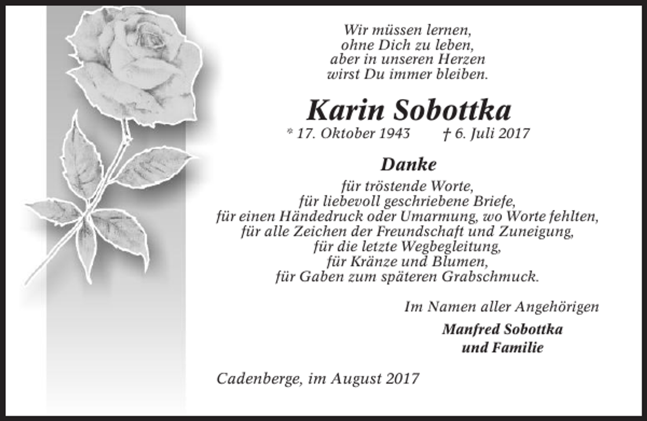 <p>Wir müssen lernen,<br />ohne Dich zu leben,<br />aber in unseren Herzen<br />wirst Du immer bleiben.</p><p>Karin Sobottka<br />* 17. Oktober 1943</p><p>† 6. Juli 2017</p><p>Danke<br />für tröstende Worte,<br />für liebevoll geschriebene Briefe,<br />für einen Händedruck oder Umarmung, wo Worte fehlten,<br />für alle Zeichen der Freundschaft und Zuneigung,<br />für die letzte Wegbegleitung,<br />für Kränze und Blumen,<br />für Gaben zum späteren Grabschmuck.<br />Im Namen aller Angehörigen<br />Manfred Sobottka<br />und Familie</p><p>Cadenberge, im August 2017</p>