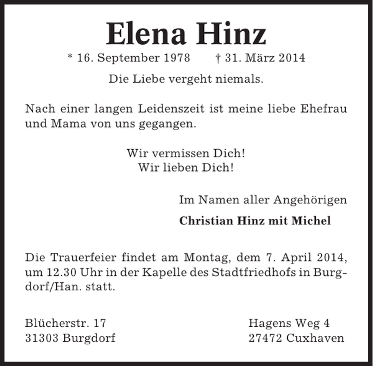 <p>Elena Hinz<br />* 16. September 1978</p><p>† 31. März 2014</p><p>Die Liebe vergeht niemals.<br />Nach einer langen Leidenszeit ist meine liebe Ehefrau<br />und Mama von uns gegangen.<br />Wir vermissen Dich!<br />Wir lieben Dich!<br />Im Namen aller Angehörigen<br />Christian Hinz mit Michel<br />Die Trauerfeier findet am Montag, dem 7. April 2014,<br />um 12.30 Uhr in der Kapelle des Stadtfriedhofs in Burgdorf/Han. statt.<br />Blücherstr. 17<br />31303 Burgdorf</p><p>Hagens Weg 4<br />27472 Cuxhaven</p>