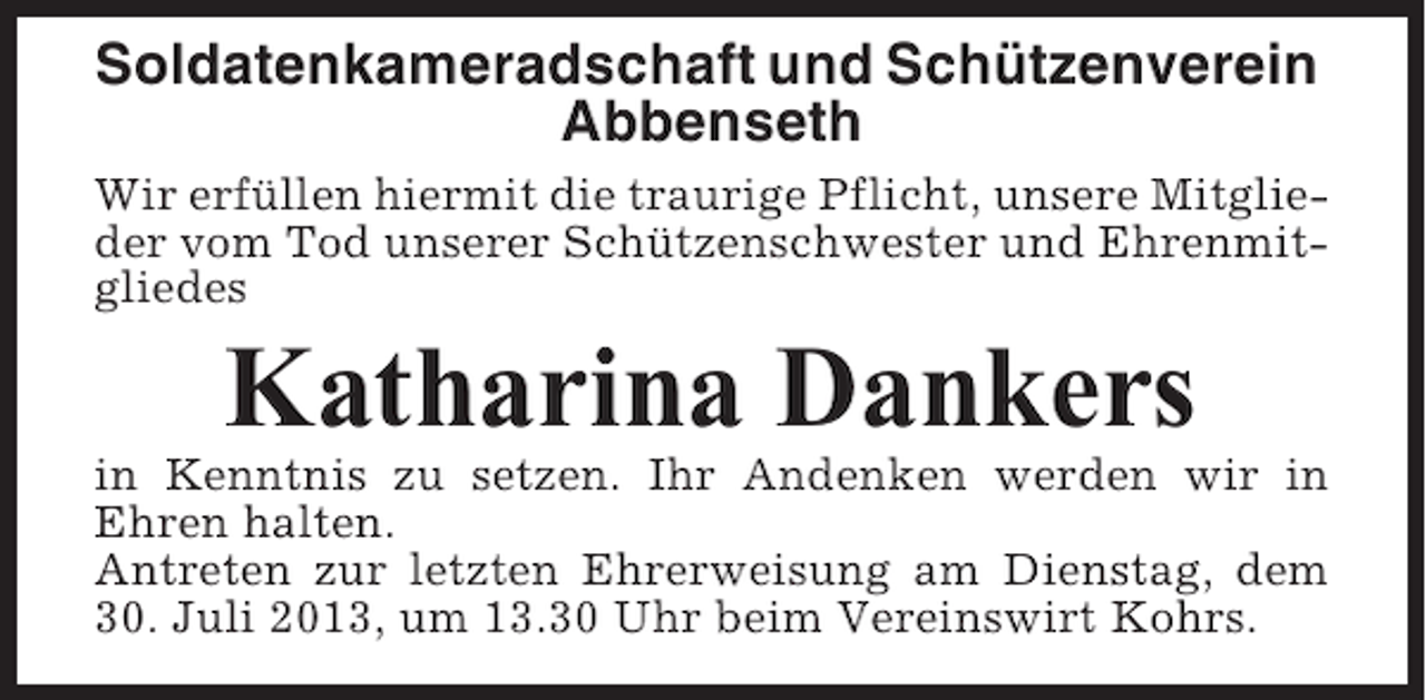<p>Soldatenkameradschaft und Schützenverein<br />Abbenseth<br />Wir erfüllen hiermit die traurige Pflicht, unsere Mitglieder vom Tod unserer Schützenschwester und Ehrenmitgliedes</p><p>Katharina Dankers<br />in Kenntnis zu setzen. Ihr Andenken werden wir in<br />Ehren halten.<br />Antreten zur letzten Ehrerweisung am Dienstag, dem<br />30. Juli 2013, um 13.30 Uhr beim Vereinswirt Kohrs.</p>