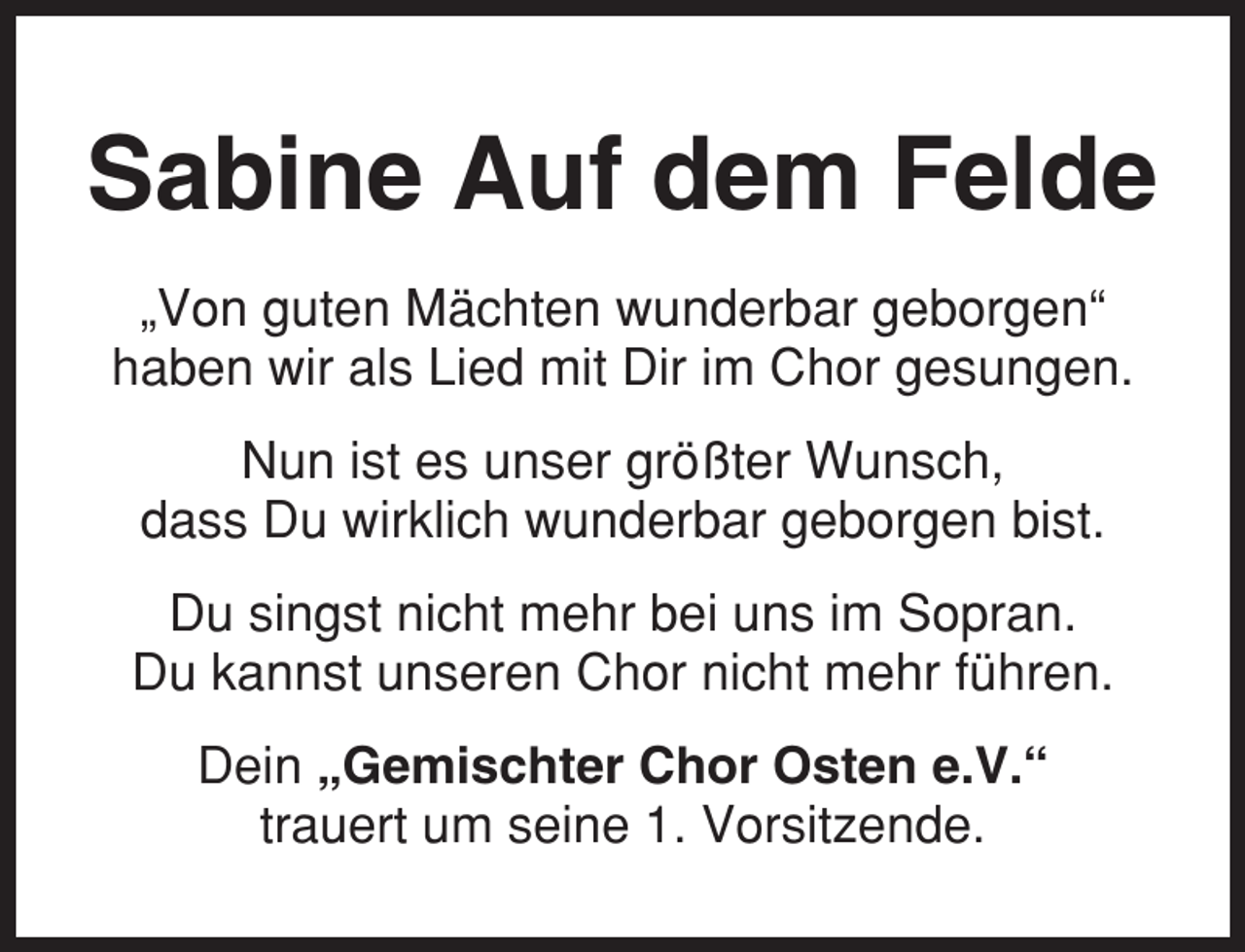 <p>Sabine Auf dem Felde<br />„Von guten Mächten wunderbar geborgen“<br />haben wir als Lied mit Dir im Chor gesungen.<br />Nun ist es unser größter Wunsch,<br />dass Du wirklich wunderbar geborgen bist.<br />Du singst nicht mehr bei uns im Sopran.<br />Du kannst unseren Chor nicht mehr führen.<br />Dein „Gemischter Chor Osten e.V.“<br />trauert um seine 1. Vorsitzende.</p>
