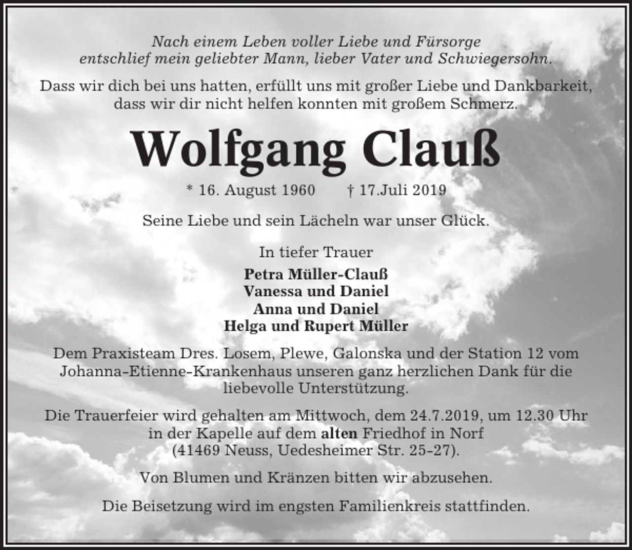 <p>Nach einem Leben voller Liebe und Fürsorge<br />entschlief mein geliebter Mann, lieber Vater und Schwiegersohn.<br />Dass wir dich bei uns hatten, erfüllt uns mit großer Liebe und Dankbarkeit,<br />dass wir dir nicht helfen konnten mit großem Schmerz.</p><p>Wolfgang Clauß<br />* 16. August 1960</p><p>† 17.Juli 2019</p><p>Seine Liebe und sein Lächeln war unser Glück.<br />In tiefer Trauer<br />Petra Müller-Clauß<br />Vanessa und Daniel<br />Anna und Daniel<br />Helga und Rupert Müller<br />Dem Praxisteam Dres. Losem, Plewe, Galonska und der Station 12 vom<br />Johanna-Etienne-Krankenhaus unseren ganz herzlichen Dank für die<br />liebevolle Unterstützung.<br />Die Trauerfeier wird gehalten am Mittwoch, dem 24.7.2019, um 12.30 Uhr<br />in der Kapelle auf dem alten Friedhof in Norf<br />(41469 Neuss, Uedesheimer Str. 25-27).<br />Von Blumen und Kränzen bitten wir abzusehen.<br />Die Beisetzung wird im engsten Familienkreis stattfinden.</p>
