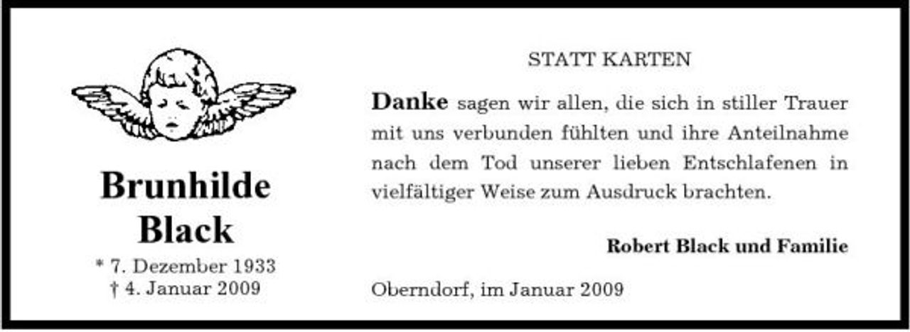 <p>STATT KARTEN sagen wir allen, die sich in stiller Trauer mit uns verbunden fühlten und ihre Anteilnahme nach dem Tod unserer lieben Entschlafenen in vielfältiger Weise zum Ausdruck brachten. Robert Black und Familie Oberndorf, im Januar 2009</p><p>Danke</p><p>Brunhilde Black<br />* 7. Dezember 1933 † 4. Januar 2009</p>