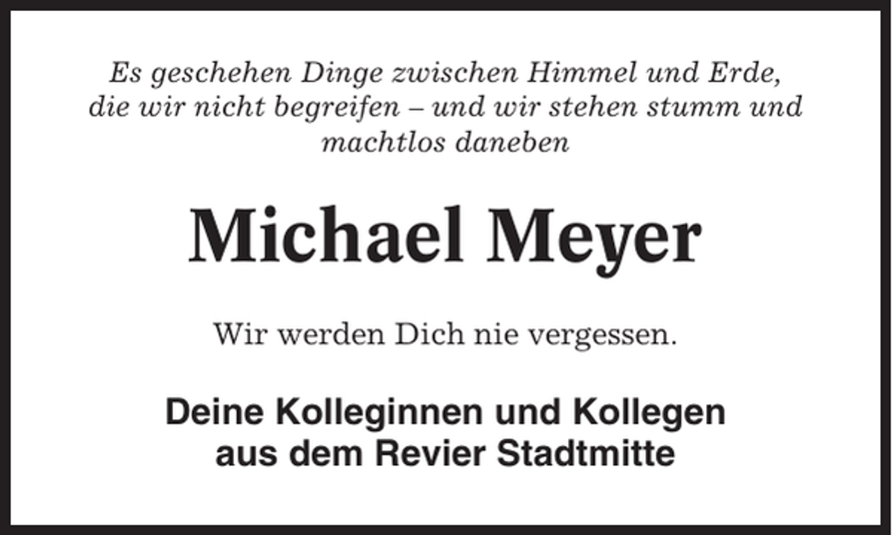 <p>Es geschehen Dinge zwischen Himmel und Erde,<br />die wir nicht begreifen – und wir stehen stumm und<br />machtlos daneben</p><p>Michael Meyer<br />Wir werden Dich nie vergessen.</p><p>Deine Kolleginnen und Kollegen<br />aus dem Revier Stadtmitte</p>
