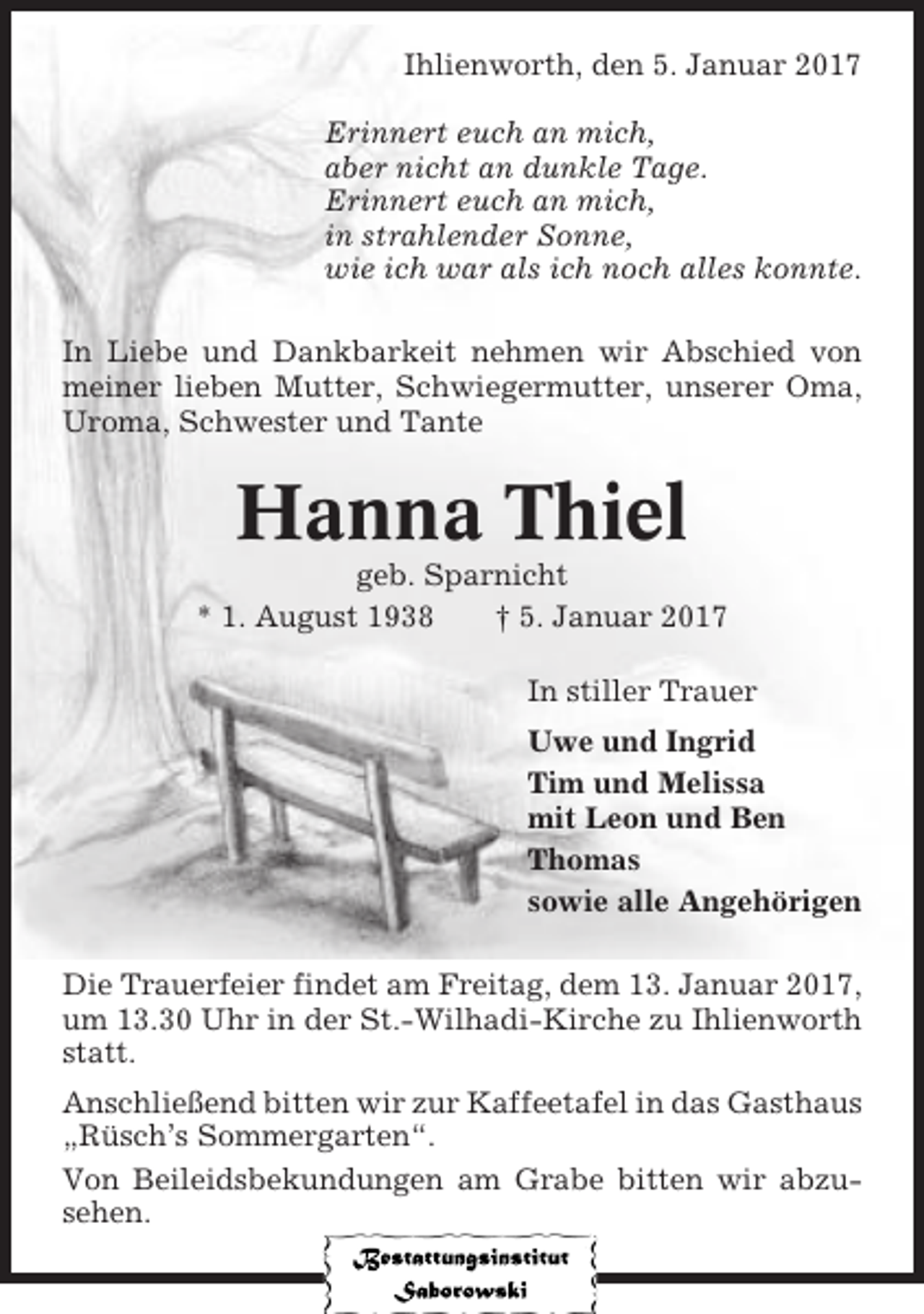 <p>Ihlienworth, den 5. Januar 2017<br />Erinnert euch an mich,<br />aber nicht an dunkle Tage.<br />Erinnert euch an mich,<br />in strahlender Sonne,<br />wie ich war als ich noch alles konnte.<br />In Liebe und Dankbarkeit nehmen wir Abschied von<br />meiner lieben Mutter, Schwiegermutter, unserer Oma,<br />Uroma, Schwester und Tante</p><p>Hanna Thiel<br />geb. Sparnicht<br />* 1. August 1938<br />† 5. Januar 2017<br />In stiller Trauer<br />Uwe und Ingrid<br />Tim und Melissa<br />mit Leon und Ben<br />Thomas<br />sowie alle Angehörigen<br />Die Trauerfeier findet am Freitag, dem 13. Januar 2017,<br />um 13.30 Uhr in der St.-Wilhadi-Kirche zu Ihlienworth<br />statt.<br />Anschließend bitten wir zur Kaffeetafel in das Gasthaus<br />„Rüsch’s Sommergarten“.<br />Von Beileidsbekundungen am Grabe bitten wir abzusehen.</p>