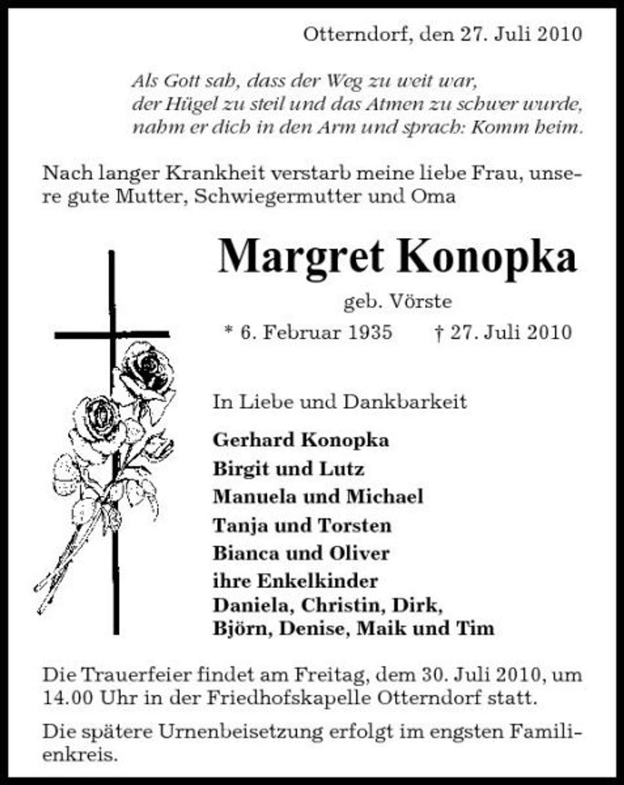 <p>Otterndorf, den 27. Juli 2010 Als Gott sah, dass der Weg zu weit war, der Hügel zu steil und das Atmen zu schwer wurde, nahm er dich in den Arm und sprach: Komm heim. Nach langer Krankheit verstarb meine liebe Frau, unsere gute Mutter, Schwiegermutter und Oma</p><p>Margret Konopka<br />geb. Vörste * 6. Februar 1935 † 27. Juli 2010 In Liebe und Dankbarkeit Gerhard Konopka Birgit und Lutz Manuela und Michael Tanja und Torsten Bianca und Oliver ihre Enkelkinder Daniela, Christin, Dirk, Björn, Denise, Maik und Tim Die Trauerfeier findet am Freitag, dem 30. Juli 2010, um 14.00 Uhr in der Friedhofskapelle Otterndorf statt. Die spätere Urnenbeisetzung erfolgt im engsten Familienkreis.</p>