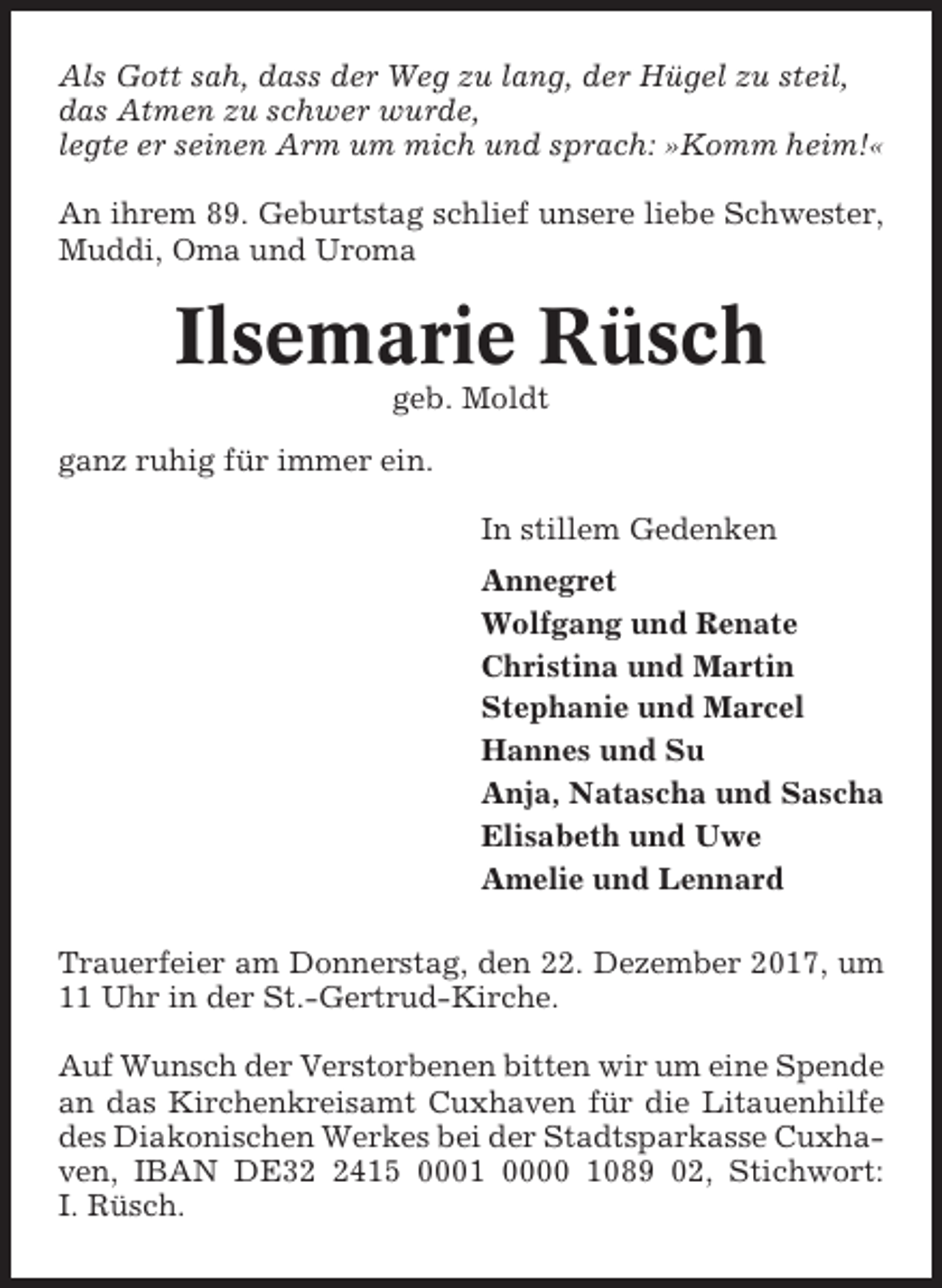 <p>Als Gott sah, dass der Weg zu lang, der Hügel zu steil,<br />das Atmen zu schwer wurde,<br />legte er seinen Arm um mich und sprach: »Komm heim!«<br />An ihrem 89. Geburtstag schlief unsere liebe Schwester,<br />Muddi, Oma und Uroma</p><p>Ilsemarie Rüsch<br />geb. Moldt<br />ganz ruhig für immer ein.<br />In stillem Gedenken<br />Annegret<br />Wolfgang und Renate<br />Christina und Martin<br />Stephanie und Marcel<br />Hannes und Su<br />Anja, Natascha und Sascha<br />Elisabeth und Uwe<br />Amelie und Lennard<br />Trauerfeier am Donnerstag, den 22. Dezember 2017, um<br />11 Uhr in der St.-Gertrud-Kirche.<br />Auf Wunsch der Verstorbenen bitten wir um eine Spende<br />an das Kirchenkreisamt Cuxhaven für die Litauenhilfe<br />des Diakonischen Werkes bei der Stadtsparkasse Cuxhaven, IBAN DE3415 0001 0000 1089 02, Stichwort:<br />I. Rüsch.</p>