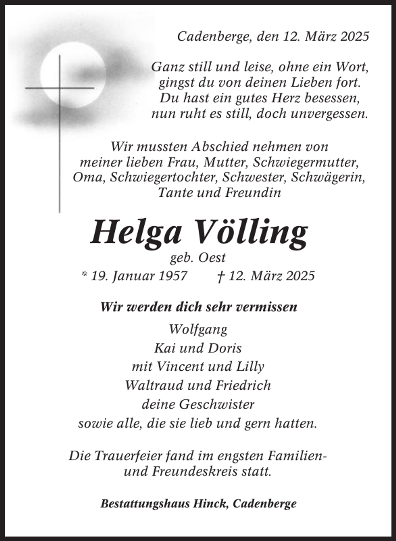 <p>Cadenberge, den 12. März 2025<br />Ganz still und leise, ohne ein Wort,<br />gingst du von deinen Lieben fort.<br />Du hast ein gutes Herz besessen,<br />nun ruht es still, doch unvergessen.<br />Wir mussten Abschied nehmen von<br />meiner lieben Frau, Mutter, Schwiegermutter,<br />Oma, Schwiegertochter, Schwester, Schwägerin,<br />Tante und Freundin</p><p>Helga Völling<br />geb. Oest<br />* 19. Januar 1957<br />† 12. März 2025<br />Wir werden dich sehr vermissen<br />Wolfgang<br />Kai und Doris<br />mit Vincent und Lilly<br />Waltraud und Friedrich<br />deine Geschwister<br />sowie alle, die sie lieb und gern hatten.<br />Die Trauerfeier fand im engsten Familienund Freundeskreis statt.<br />Bestattungshaus Hinck, Cadenberge</p>
