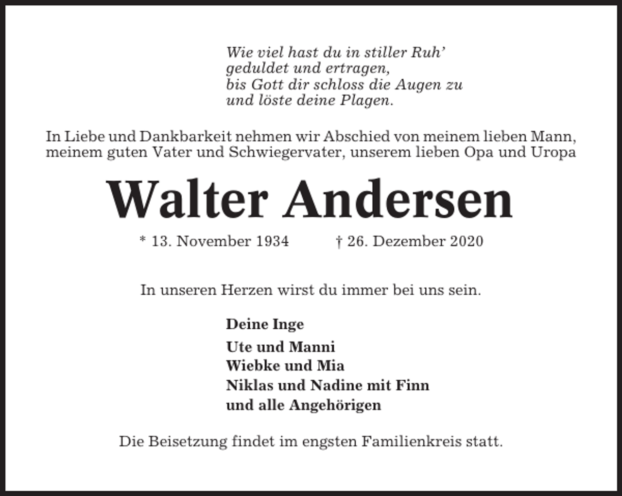 <p>Wie viel hast du in stiller Ruh’<br />geduldet und ertragen,<br />bis Gott dir schloss die Augen zu<br />und löste deine Plagen.<br />In Liebe und Dankbarkeit nehmen wir Abschied von meinem lieben Mann,<br />meinem guten Vater und Schwiegervater, unserem lieben Opa und Uropa</p><p>Walter Andersen<br />* 13. November 1934</p><p>† 26. Dezember 2020</p><p>In unseren Herzen wirst du immer bei uns sein.<br />Deine Inge<br />Ute und Manni<br />Wiebke und Mia<br />Niklas und Nadine mit Finn<br />und alle Angehörigen<br />Die Beisetzung findet im engsten Familienkreis statt.</p>
