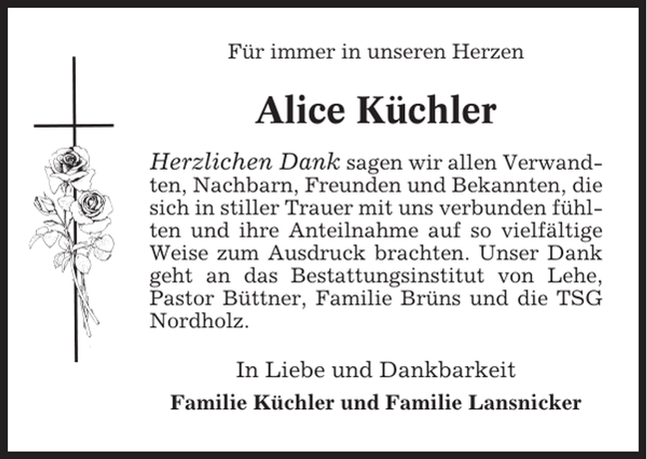 <p>Für immer in unseren Herzen</p><p>Alice Küchler<br />Herzlichen Dank sagen wir allen Verwandten, Nachbarn, Freunden und Bekannten, die<br />sich in stiller Trauer mit uns verbunden fühlten und ihre Anteilnahme auf so vielfältige<br />Weise zum Ausdruck brachten. Unser Dank<br />geht an das Bestattungsinstitut von Lehe,<br />Pastor Büttner, Familie Brüns und die TSG<br />Nordholz.<br />In Liebe und Dankbarkeit<br />Familie Küchler und Familie Lansnicker</p>
