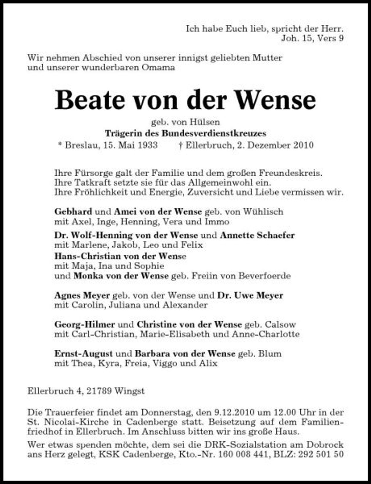 <p>Ich habe Euch lieb, spricht der Herr. Joh. 15, Vers 9 Wir nehmen Abschied von unserer innigst geliebten Mutter und unserer wunderbaren Omama</p><p>Beate von der Wense<br />geb. von Hülsen Trägerin des Bundesverdienstkreuzes * Breslau, 15. Mai 1933 † Ellerbruch, 2. Dezember 2010 Ihre Fürsorge galt der Familie und dem großen Freundeskreis. Ihre Tatkraft setzte sie für das Allgemeinwohl ein. Ihre Fröhlichkeit und Energie, Zuversicht und Liebe vermissen wir. Gebhard und Amei von der Wense geb. von Wühlisch mit Axel, Inge, Henning, Vera und Immo Dr. Wolf-Henning von der Wense und Annette Schaefer mit Marlene, Jakob, Leo und Felix Hans-Christian von der Wense mit Maja, Ina und Sophie und Monka von der Wense geb. Freiin von Beverfoerde Agnes Meyer geb. von der Wense und Dr. Uwe Meyer mit Carolin, Juliana und Alexander Georg-Hilmer und Christine von der Wense geb. Calsow mit Carl-Christian, Marie-Elisabeth und Anne-Charlotte Ernst-August und Barbara von der Wense geb. Blum mit Thea, Kyra, Freia, Viggo und Alix Ellerbruch 4, 21789 Wingst Die Trauerfeier findet am Donnerstag, den 9.12.2010 um 12.00 Uhr in der St. Nicolai-Kirche in Cadenberge statt. Beisetzung auf dem Familienfriedhof in Ellerbruch. Im Anschluss bitten wir ins große Haus. Wer etwas spenden möchte, dem sei die DRK-Sozialstation am Dobrock ans Herz gelegt, KSK Cadenberge, Kto.-Nr. 1608 441, BLZ: 292 501 50</p>
