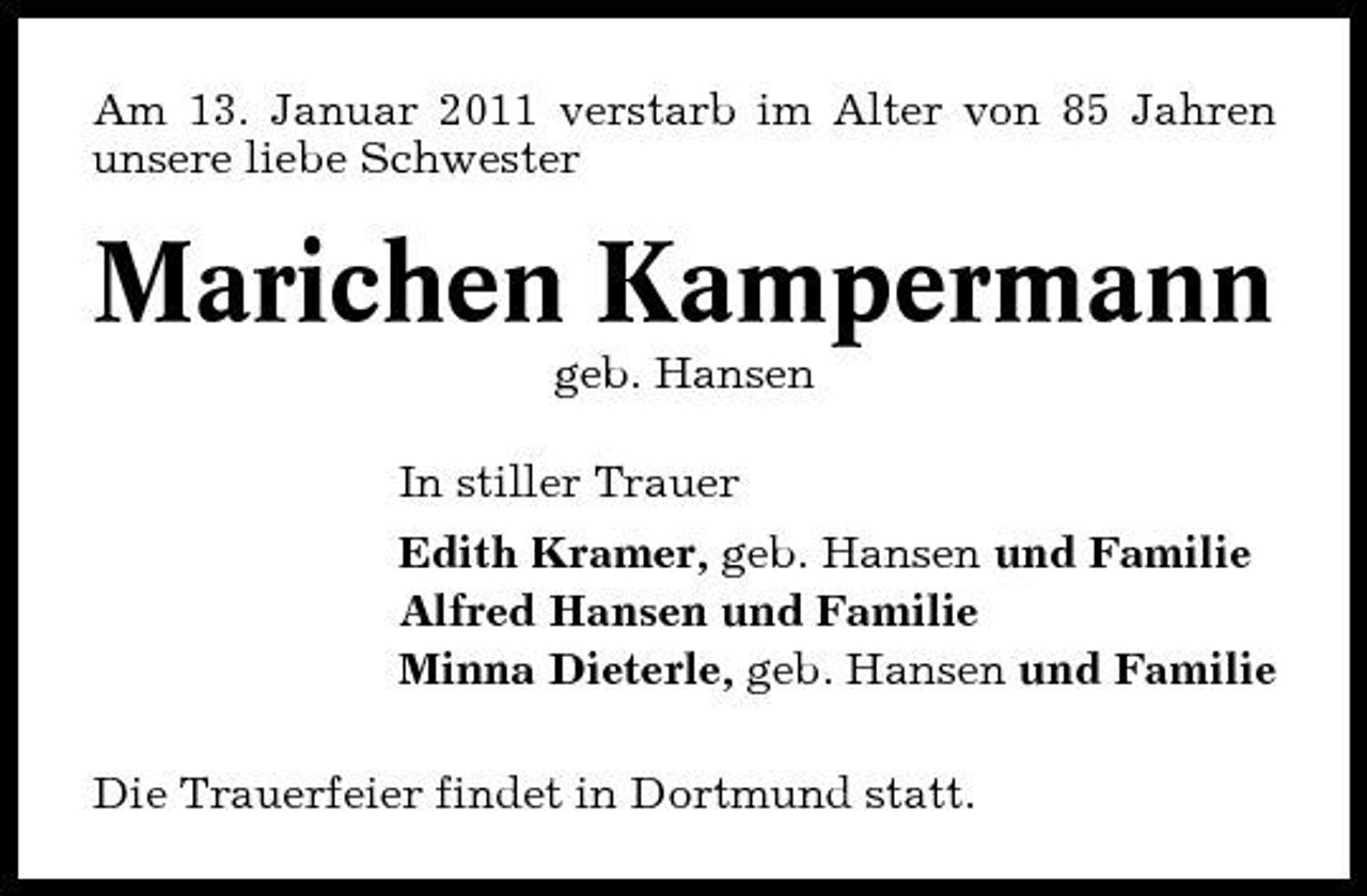 <p>Am 13. Januar 2011 verstarb im Alter von 85 Jahren unsere liebe Schwester</p><p>Marichen Kampermann<br />geb. Hansen In stiller Trauer Edith Kramer, geb. Hansen und Familie Alfred Hansen und Familie Minna Dieterle, geb. Hansen und Familie Die Trauerfeier findet in Dortmund statt.</p>