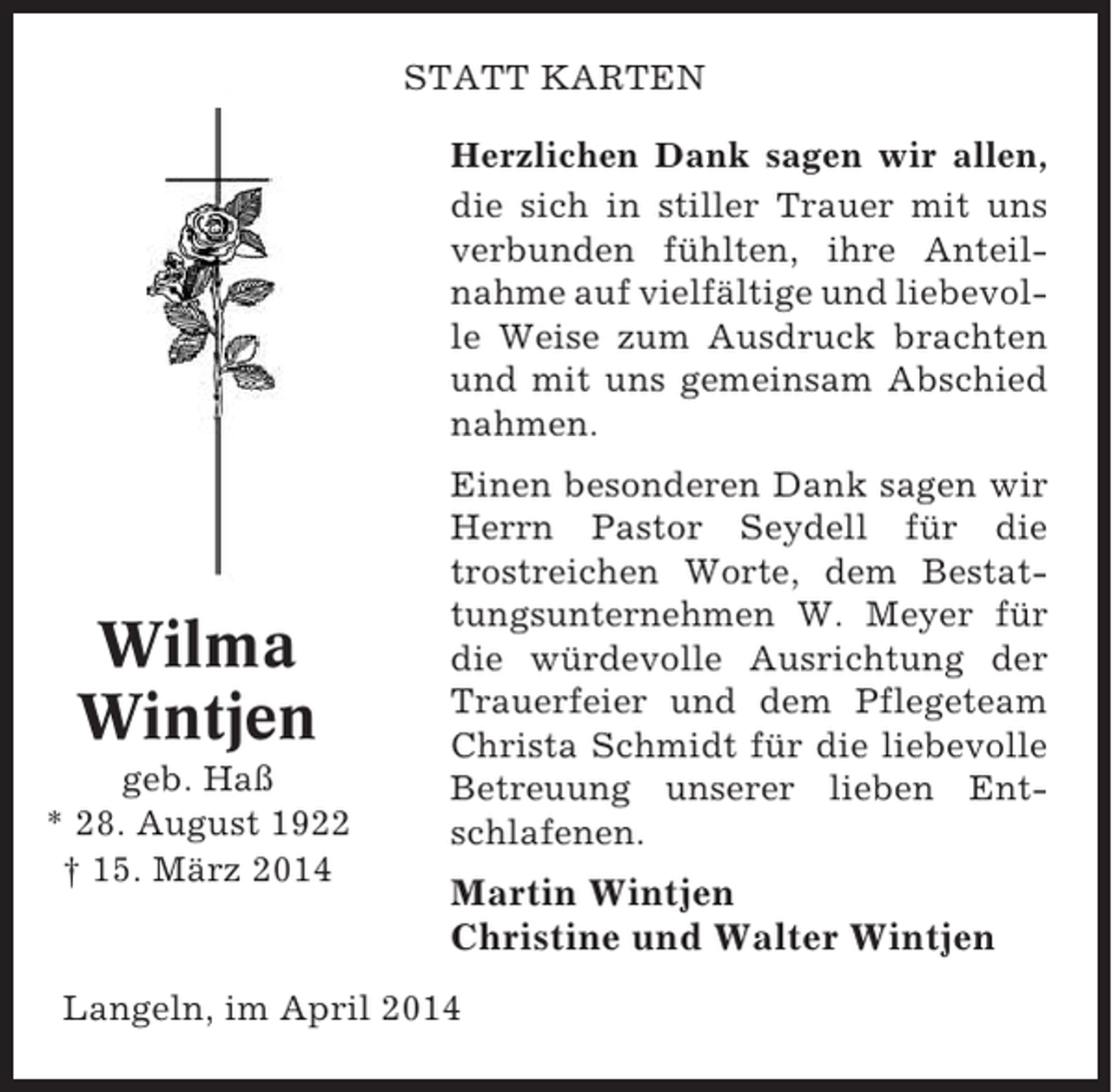 <p>STATT KARTEN<br />Herzlichen Dank sagen wir allen,<br />die sich in stiller Trauer mit uns<br />verbunden fühlten, ihre Anteilnahme auf vielfältige und liebevolle Weise zum Ausdruck brachten<br />und mit uns gemeinsam Abschied<br />nahmen.</p><p>Wilma<br />Wintjen<br />geb. Haß<br />* 28. August 1922<br />† 15. März 2014</p><p>Einen besonderen Dank sagen wir<br />Herrn Pastor Seydell für die<br />trostreichen Worte, dem Bestattungsunternehmen W. Meyer für<br />die würdevolle Ausrichtung der<br />Trauerfeier und dem Pflegeteam<br />Christa Schmidt für die liebevolle<br />Betreuung unserer lieben Entschlafenen.</p><p>Martin Wintjen<br />Christine und Walter Wintjen</p><p>Langeln, im April 2014</p>