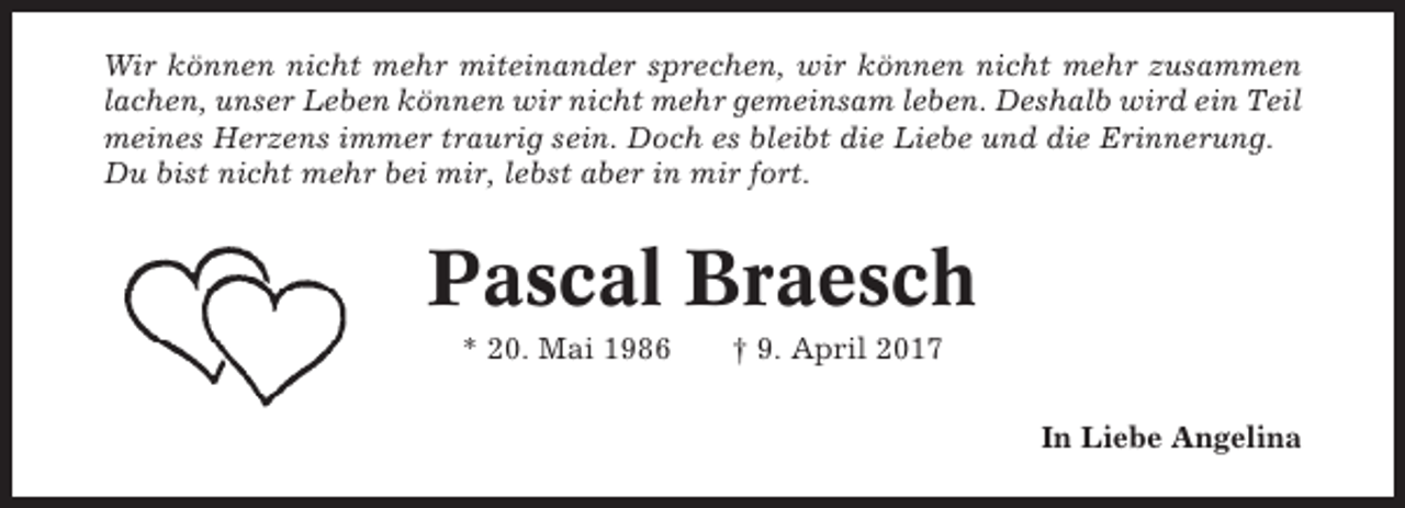 <p>Wir können nicht mehr miteinander sprechen, wir können nicht mehr zusammen<br />lachen, unser Leben können wir nicht mehr gemeinsam leben. Deshalb wird ein Teil<br />meines Herzens immer traurig sein. Doch es bleibt die Liebe und die Erinnerung.<br />Du bist nicht mehr bei mir, lebst aber in mir fort.</p><p>Pascal Braesch<br />* 20. Mai 1986</p><p>† 9. April 2017<br />In Liebe Angelina</p>