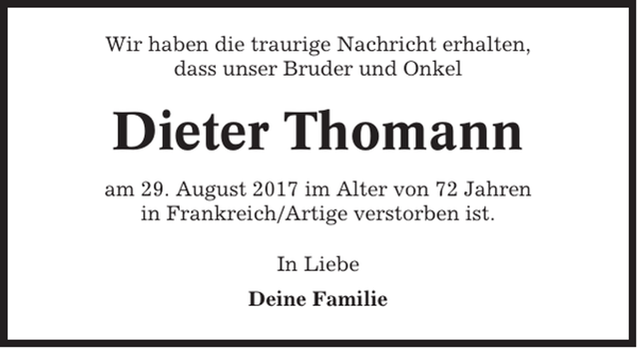 <p>Wir haben die traurige Nachricht erhalten,<br />dass unser Bruder und Onkel</p><p>Dieter Thomann<br />am 29. August 2017 im Alter von 72 Jahren<br />in Frankreich/Artige verstorben ist.<br />In Liebe<br />Deine Familie</p>