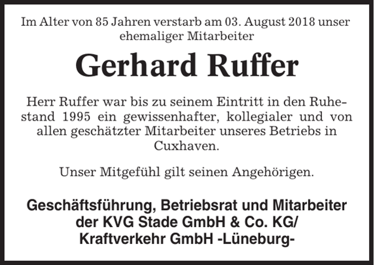 <p>Im Alter von 85 Jahren verstarb am 03. August 2018 unser<br />ehemaliger Mitarbeiter</p><p>Gerhard Ruffer<br />Herr Ruffer war bis zu seinem Eintritt in den Ruhestand 1995 ein gewissenhafter, kollegialer und von<br />allen geschätzter Mitarbeiter unseres Betriebs in<br />Cuxhaven.<br />Unser Mitgefühl gilt seinen Angehörigen.</p><p>Geschäftsführung, Betriebsrat und Mitarbeiter<br />der KVG Stade GmbH &amp; Co. KG/<br />Kraftverkehr GmbH -Lüneburg-</p>
