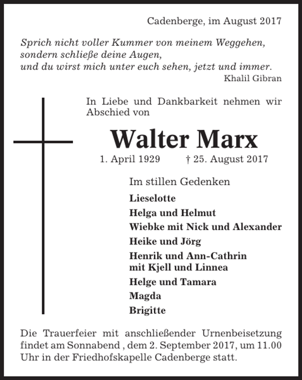 <p>Cadenberge, im August 2017<br />Sprich nicht voller Kummer von meinem Weggehen,<br />sondern schließe deine Augen,<br />und du wirst mich unter euch sehen, jetzt und immer.<br />Khalil Gibran</p><p>In Liebe und Dankbarkeit nehmen wir<br />Abschied von</p><p>Walter Marx<br />1. April 1929</p><p>† 25. August 2017</p><p>Im stillen Gedenken<br />Lieselotte<br />Helga und Helmut<br />Wiebke mit Nick und Alexander<br />Heike und Jörg<br />Henrik und Ann-Cathrin<br />mit Kjell und Linnea<br />Helge und Tamara<br />Magda<br />Brigitte<br />Die Trauerfeier mit anschließender Urnenbeisetzung<br />findet am Sonnabend , dem 2. September 2017, um 11.00<br />Uhr in der Friedhofskapelle Cadenberge statt.</p>