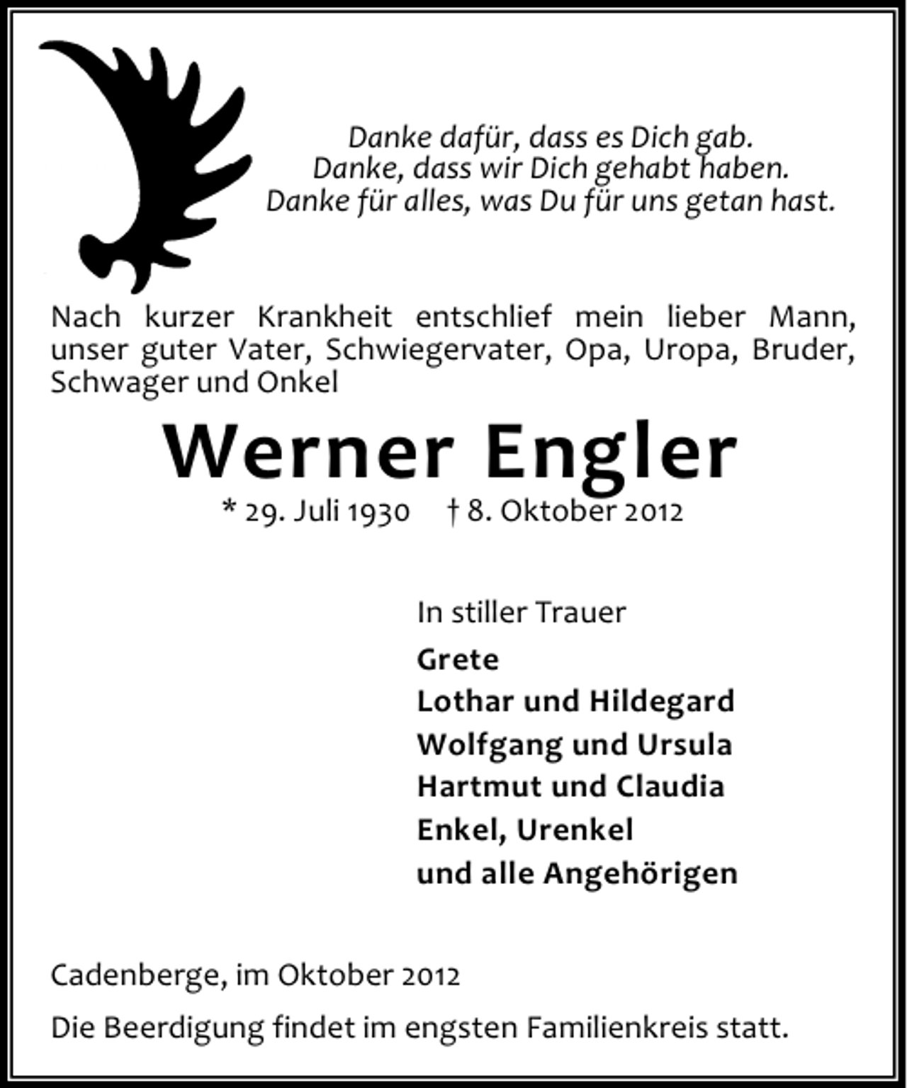 <p>Danke dafür, dass es Dich gab.<br />Danke, dass wir Dich gehabt haben.<br />Danke für alles, was Du für uns getan hast.<br />Nach kurzer Krankheit entschlief mein lieber Mann,<br />unser guter Vater, Schwiegervater, Opa, Uropa, Bruder,<br />Schwager und Onkel</p><p>Werner Engler<br />* 29. Juli 1930</p><p>† 8. Oktober 2012</p><p>In stiller Trauer<br />Grete<br />Lothar und Hildegard<br />Wolfgang und Ursula<br />Hartmut und Claudia<br />Enkel, Urenkel<br />und alle Angehörigen<br />Cadenberge, im Oktober 2012<br />Die Beerdigung findet im engsten Familienkreis statt.</p>