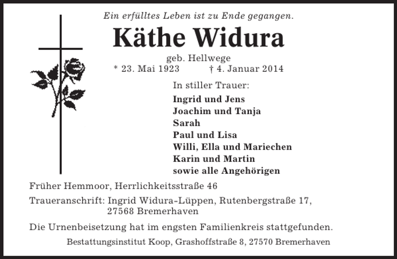 <p>Ein erfülltes Leben ist zu Ende gegangen.</p><p>Käthe Widura<br />geb. Hellwege<br />* 23. Mai 1923<br />† 4. Januar 2014<br />In stiller Trauer:<br />Ingrid und Jens<br />Joachim und Tanja<br />Sarah<br />Paul und Lisa<br />Willi, Ella und Mariechen<br />Karin und Martin<br />sowie alle Angehörigen<br />Früher Hemmoor, Herrlichkeitsstraße 46<br />Traueranschrift: Ingrid Widura-Lüppen, Rutenbergstraße 17,<br />27568 Bremerhaven<br />Die Urnenbeisetzung hat im engsten Familienkreis stattgefunden.<br />Bestattungsinstitut Koop, Grashoffstraße 8, 27570 Bremerhaven</p>