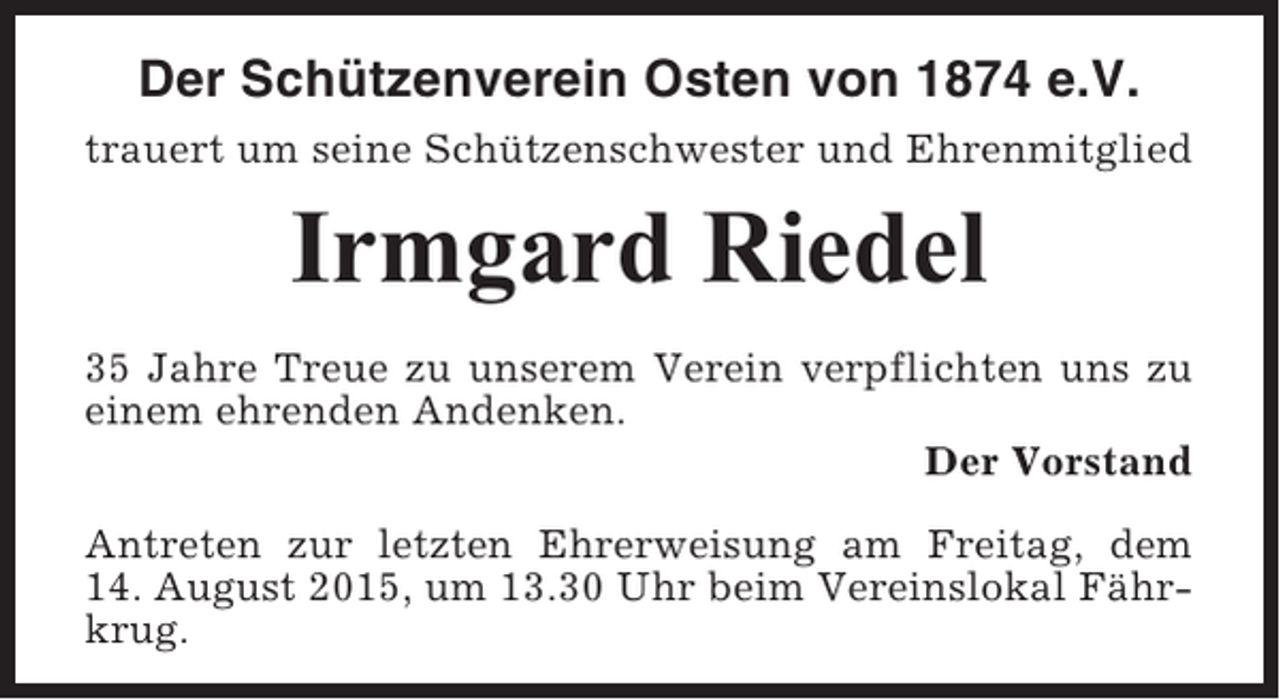 <p>Der Schützenverein Osten von 1874 e.V.<br />trauert um seine Schützenschwester und Ehrenmitglied</p><p>Irmgard Riedel<br />35 Jahre Treue zu unserem Verein verpflichten uns zu<br />einem ehrenden Andenken.<br />Der Vorstand<br />Antreten zur letzten Ehrerweisung am Freitag, dem<br />14. August 2015, um 13.30 Uhr beim Vereinslokal Fährkrug.</p>