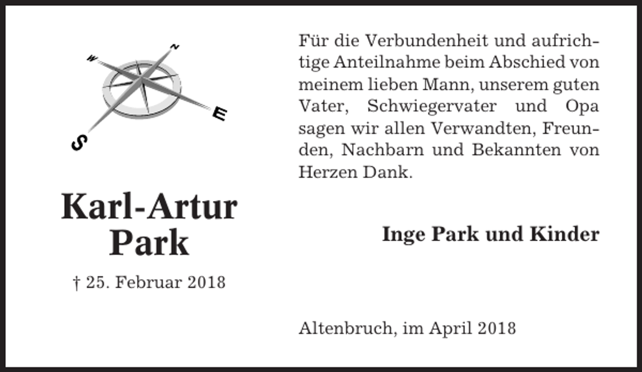<p>Für die Verbundenheit und aufrichtige Anteilnahme beim Abschied von<br />meinem lieben Mann, unserem guten<br />Vater, Schwiegervater und Opa<br />sagen wir allen Verwandten, Freunden, Nachbarn und Bekannten von<br />Herzen Dank.</p><p>Karl-Artur<br />Park</p><p>Inge Park und Kinder</p><p>† 25. Februar 2018<br />Altenbruch, im April 2018</p>
