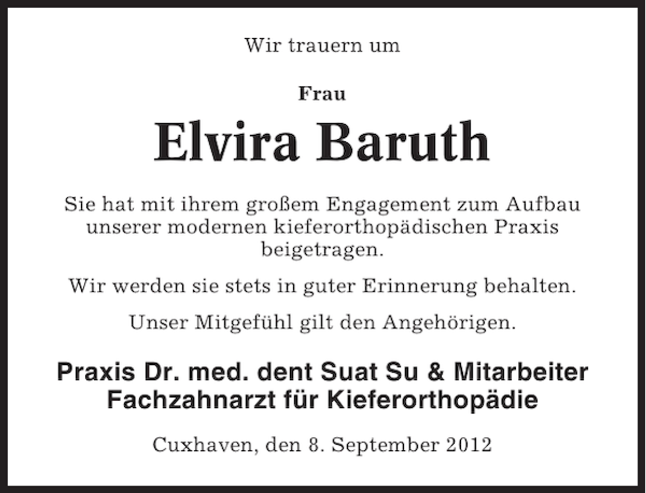 <p>Wir trauern um<br />Frau</p><p>Elvira Baruth<br />Sie hat mit ihrem großem Engagement zum Aufbau<br />unserer modernen kieferorthopädischen Praxis<br />beigetragen.<br />Wir werden sie stets in guter Erinnerung behalten.<br />Unser Mitgefühl gilt den Angehörigen.</p><p>Praxis Dr. med. dent Suat Su &amp; Mitarbeiter<br />Fachzahnarzt für Kieferorthopädie<br />Cuxhaven, den 8. September 2012</p>