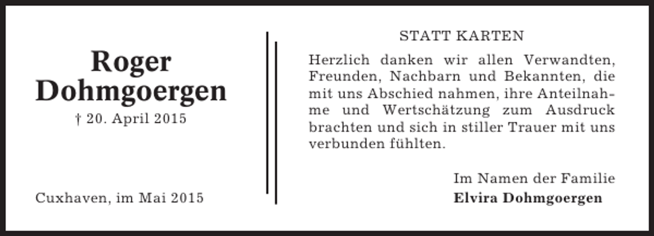 <p>STATT KARTEN</p><p>Roger<br />Dohmgoergen<br />† 20. April 2015</p><p>Cuxhaven, im Mai 2015</p><p>Herzlich danken wir allen Verwandten,<br />Freunden, Nachbarn und Bekannten, die<br />mit uns Abschied nahmen, ihre Anteilnahme und Wertschätzung zum Ausdruck<br />brachten und sich in stiller Trauer mit uns<br />verbunden fühlten.<br />Im Namen der Familie<br />Elvira Dohmgoergen</p>