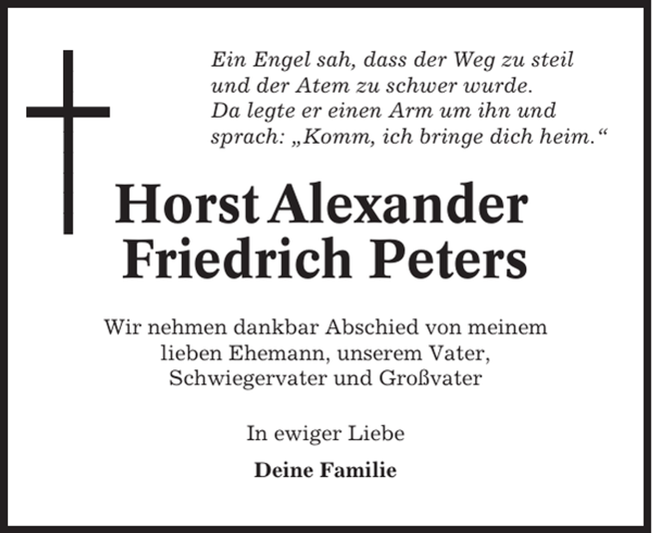 <p>Ein Engel sah, dass der Weg zu steil<br />und der Atem zu schwer wurde.<br />Da legte er einen Arm um ihn und<br />sprach: „Komm, ich bringe dich heim.“</p><p>Horst Alexander<br />Friedrich Peters<br />Wir nehmen dankbar Abschied von meinem<br />lieben Ehemann, unserem Vater,<br />Schwiegervater und Großvater<br />In ewiger Liebe<br />Deine Familie</p>