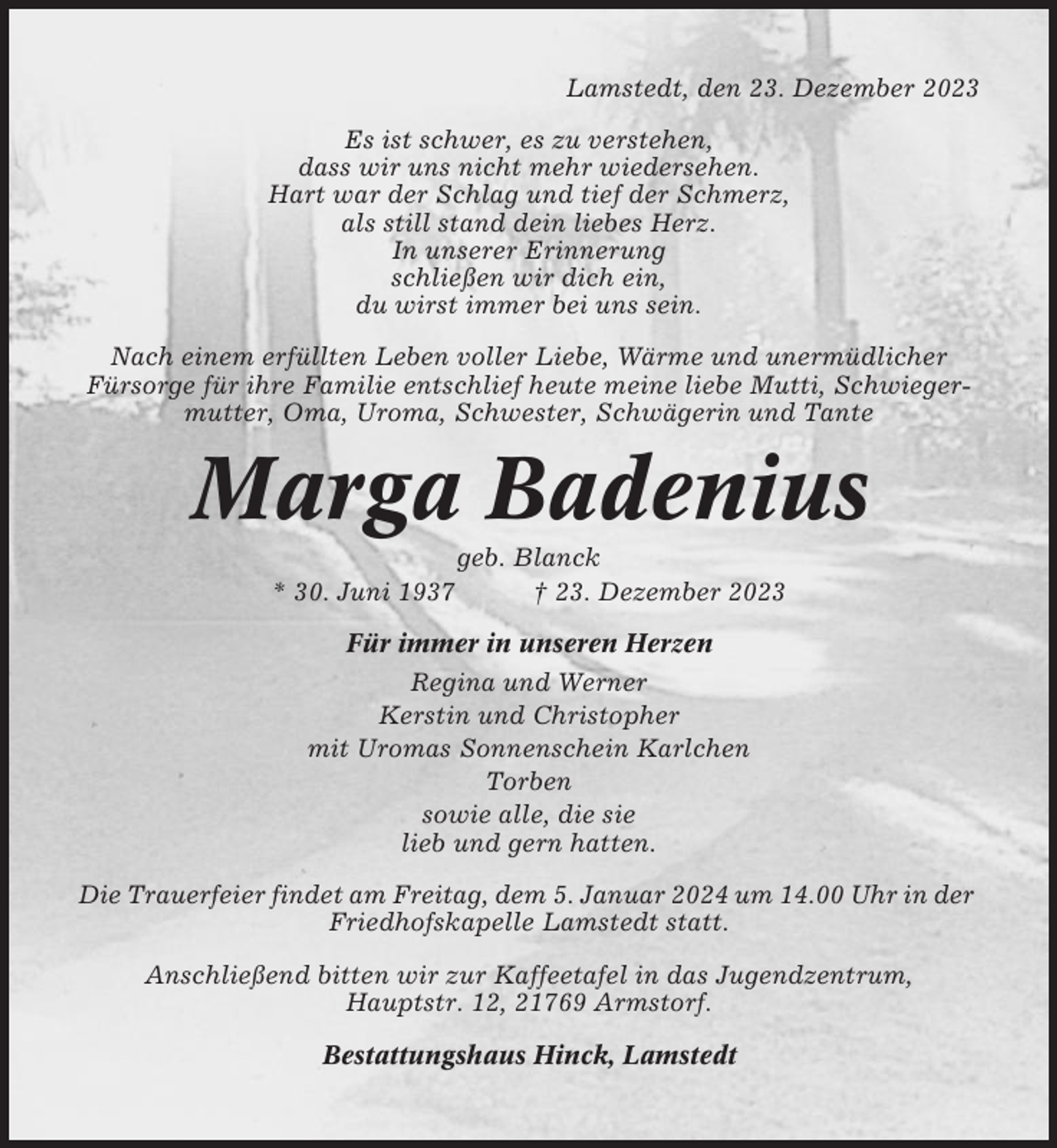 <p>Lamstedt, den 23. Dezember 2023<br />Es ist schwer, es zu verstehen,<br />dass wir uns nicht mehr wiedersehen.<br />Hart war der Schlag und tief der Schmerz,<br />als still stand dein liebes Herz.<br />In unserer Erinnerung<br />schließen wir dich ein,<br />du wirst immer bei uns sein.<br />Nach einem erfüllten Leben voller Liebe, Wärme und unermüdlicher<br />Fürsorge für ihre Familie entschlief heute meine liebe Mutti, Schwiegermutter, Oma, Uroma, Schwester, Schwägerin und Tante</p><p>Marga Badenius<br />* 30. Juni 1937</p><p>geb. Blanck<br />† 23. Dezember 2023</p><p>Für immer in unseren Herzen<br />Regina und Werner<br />Kerstin und Christopher<br />mit Uromas Sonnenschein Karlchen<br />Torben<br />sowie alle, die sie<br />lieb und gern hatten.<br />Die Trauerfeier findet am Freitag, dem 5. Januar 2024 um 14.00 Uhr in der<br />Friedhofskapelle Lamstedt statt.<br />Anschließend bitten wir zur Kaffeetafel in das Jugendzentrum,<br />Hauptstr. 12, 21769 Armstorf.<br />Bestattungshaus Hinck, Lamstedt</p>