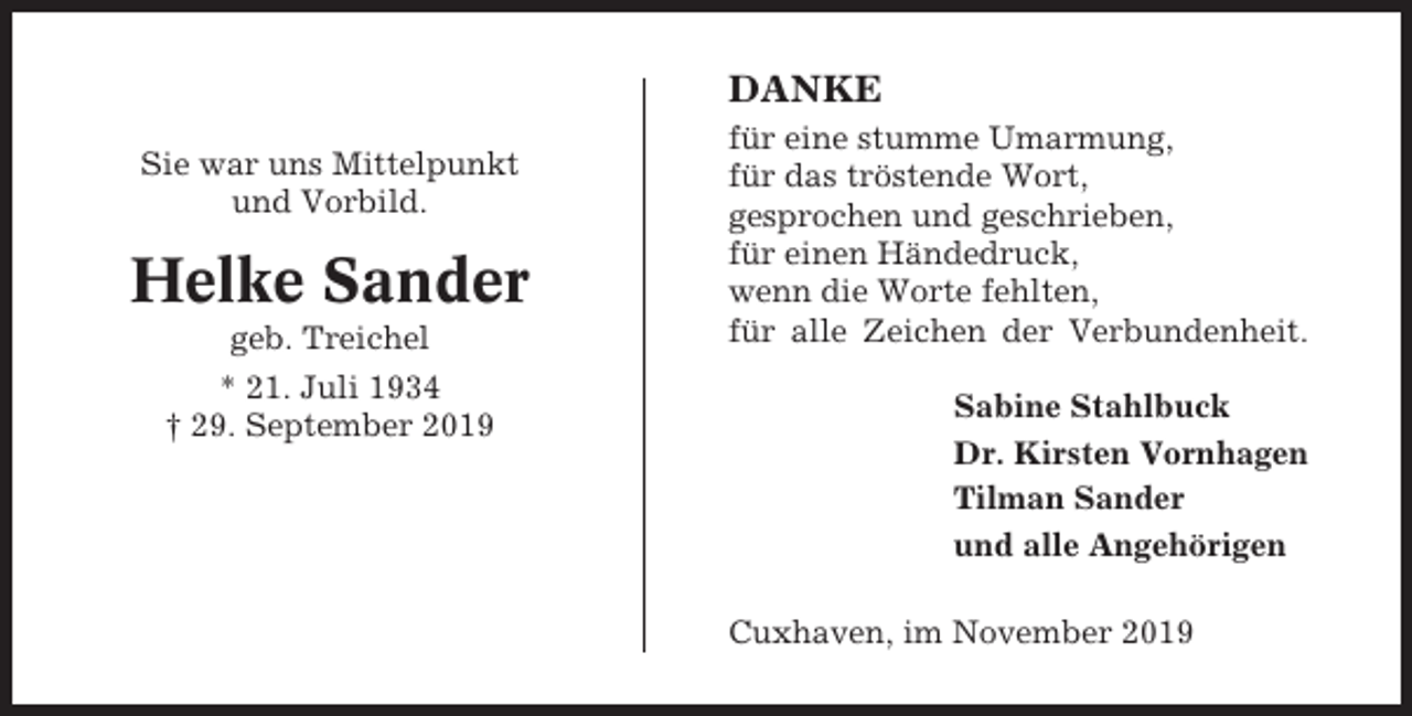 <p>DANKE<br />Sie war uns Mittelpunkt<br />und Vorbild.</p><p>Helke Sander<br />geb. Treichel<br />* 21. Juli 1934<br />† 29. September 2019</p><p>für eine stumme Umarmung,<br />für das tröstende Wort,<br />gesprochen und geschrieben,<br />für einen Händedruck,<br />wenn die Worte fehlten,<br />für alle Zeichen der Verbundenheit.<br />Sabine Stahlbuck<br />Dr. Kirsten Vornhagen<br />Tilman Sander<br />und alle Angehörigen<br />Cuxhaven, im November 2019</p>