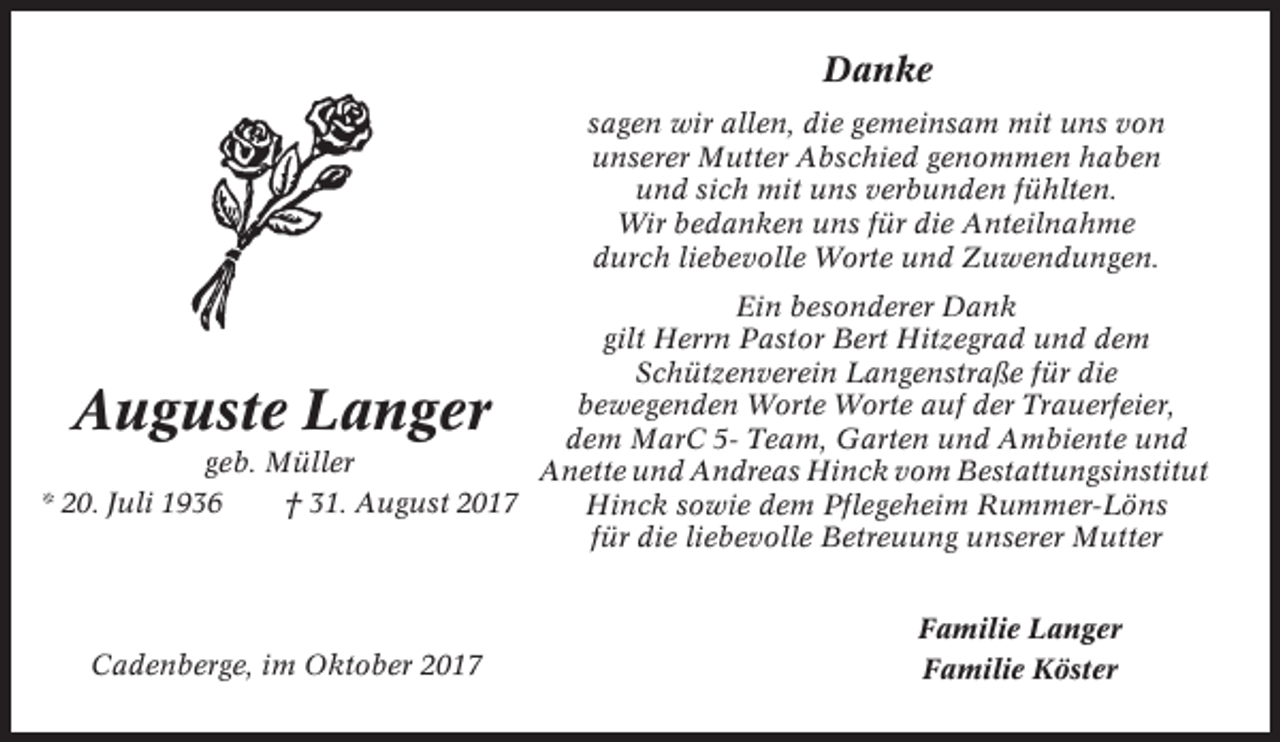 <p>Danke<br />sagen wir allen, die gemeinsam mit uns von<br />unserer Mutter Abschied genommen haben<br />und sich mit uns verbunden fühlten.<br />Wir bedanken uns für die Anteilnahme<br />durch liebevolle Worte und Zuwendungen.<br />Ein besonderer Dank<br />gilt Herrn Pastor Bert Hitzegrad und dem<br />Schützenverein Langenstraße für die<br />bewegenden Worte Worte auf der Trauerfeier,<br />dem MarC 5- Team, Garten und Ambiente und<br />geb. Müller<br />Anette und Andreas Hinck vom Bestattungsinstitut<br />* 20. Juli 1936<br />† 31. August 2017<br />Hinck sowie dem Pflegeheim Rummer-Löns<br />für die liebevolle Betreuung unserer Mutter</p><p>Auguste Langer</p><p>Cadenberge, im Oktober 2017</p><p>Familie Langer<br />Familie Köster</p>