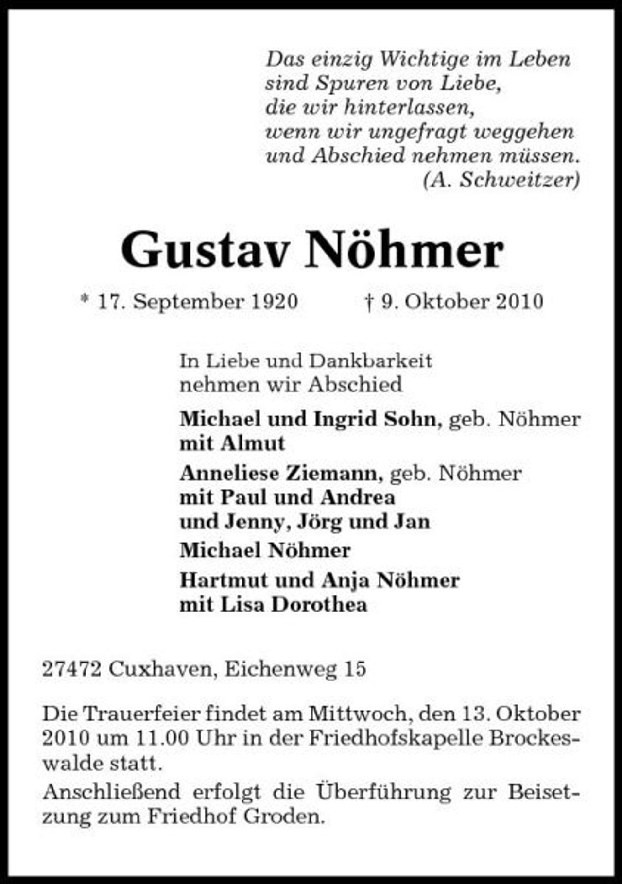 <p>Das einzig Wichtige im Leben sind Spuren von Liebe, die wir hinterlassen, wenn wir ungefragt weggehen und Abschied nehmen müssen. (A. Schweitzer)</p><p>Gustav Nöhmer<br />* 17. September 1920 † 9. Oktober 2010<br />In Liebe und Dankbarkeit</p><p>nehmen wir Abschied Michael und Ingrid Sohn, geb. Nöhmer mit Almut Anneliese Ziemann, geb. Nöhmer mit Paul und Andrea und Jenny, Jörg und Jan Michael Nöhmer Hartmut und Anja Nöhmer mit Lisa Dorothea 27472 Cuxhaven, Eichenweg 15 Die Trauerfeier findet am Mittwoch, den 13. Oktober 2010 um 11.00 Uhr in der Friedhofskapelle Brockeswalde statt. Anschließend erfolgt die Überführung zur Beisetzung zum Friedhof Groden.</p>
