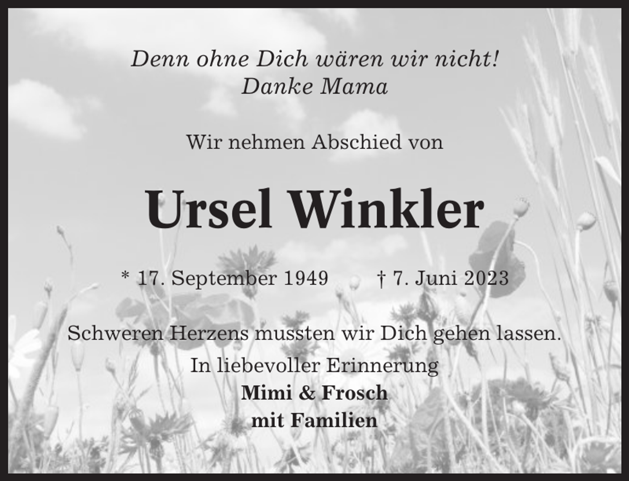 <p>Denn ohne Dich wären wir nicht!<br />Danke Mama<br />Wir nehmen Abschied von</p><p>Ursel Winkler<br />* 17. September 1949</p><p>† 7. Juni 2023</p><p>Schweren Herzens mussten wir Dich gehen lassen.<br />In liebevoller Erinnerung<br />Mimi &amp; Frosch<br />mit Familien</p>