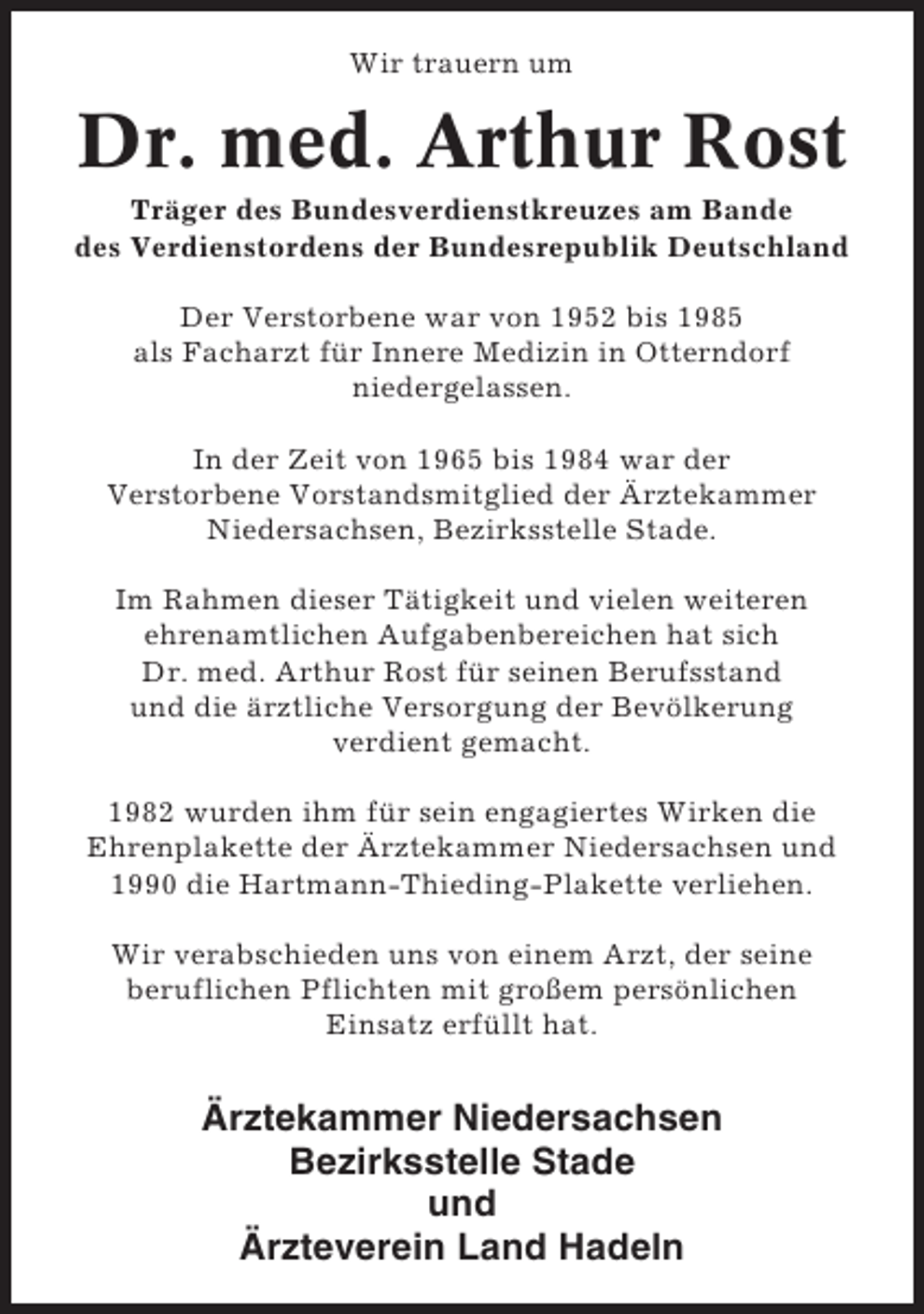 <p>Wir trauern um</p><p>Dr. med. Arthur Rost<br />Träger des Bundesverdienstkreuzes am Bande<br />des Verdienstordens der Bundesrepublik Deutschland<br />Der Verstorbene war von 1952 bis 1985<br />als Facharzt für Innere Medizin in Otterndorf<br />niedergelassen.<br />In der Zeit von 1965 bis 1984 war der<br />Verstorbene Vorstandsmitglied der Ärztekammer<br />Niedersachsen, Bezirksstelle Stade.<br />Im Rahmen dieser Tätigkeit und vielen weiteren<br />ehrenamtlichen Aufgabenbereichen hat sich<br />Dr. med. Arthur Rost für seinen Berufsstand<br />und die ärztliche Versorgung der Bevölkerung<br />verdient gemacht.<br />1982 wurden ihm für sein engagiertes Wirken die<br />Ehrenplakette der Ärztekammer Niedersachsen und<br />1990 die Hartmann-Thieding-Plakette verliehen.<br />Wir verabschieden uns von einem Arzt, der seine<br />beruflichen Pflichten mit großem persönlichen<br />Einsatz erfüllt hat.</p><p>Ärztekammer Niedersachsen<br />Bezirksstelle Stade<br />und<br />Ärzteverein Land Hadeln</p>