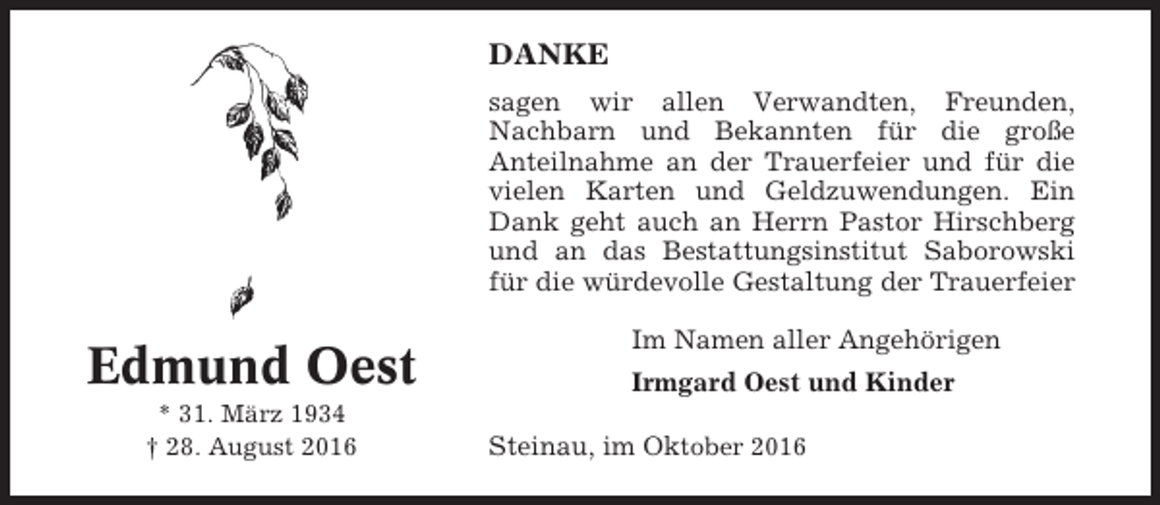 <p>DANKE<br />sagen wir allen Verwandten, Freunden,<br />Nachbarn und Bekannten für die große<br />Anteilnahme an der Trauerfeier und für die<br />vielen Karten und Geldzuwendungen. Ein<br />Dank geht auch an Herrn Pastor Hirschberg<br />und an das Bestattungsinstitut Saborowski<br />für die würdevolle Gestaltung der Trauerfeier</p><p>Edmund Oest<br />* 31. März 1934<br />† 28. August 2016</p><p>Im Namen aller Angehörigen<br />Irmgard Oest und Kinder<br />Steinau, im Oktober 2016</p>