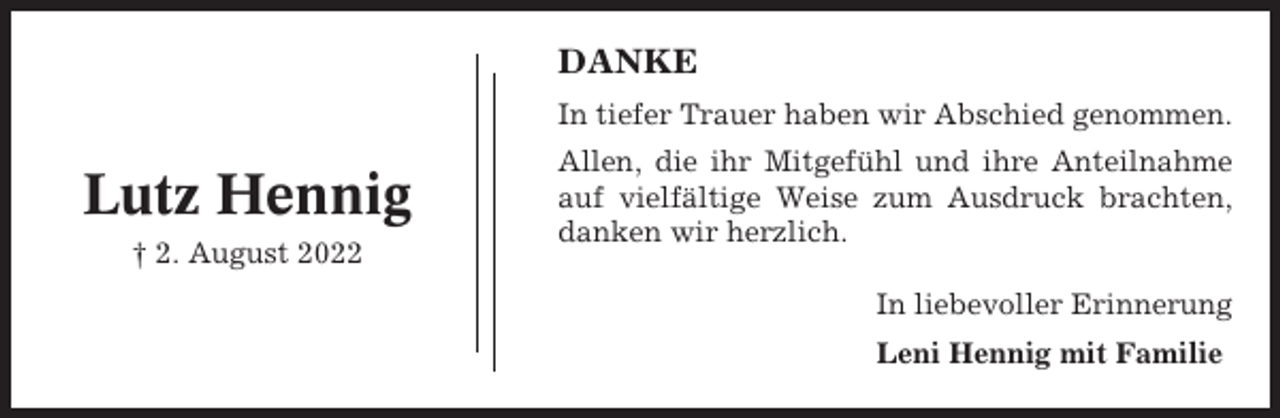 <p>DANKE<br />In tiefer Trauer haben wir Abschied genommen.</p><p>Lutz Hennig<br />† 2. August 2022</p><p>Allen, die ihr Mitgefühl und ihre Anteilnahme<br />auf vielfältige Weise zum Ausdruck brachten,<br />danken wir herzlich.<br />In liebevoller Erinnerung<br />Leni Hennig mit Familie</p>