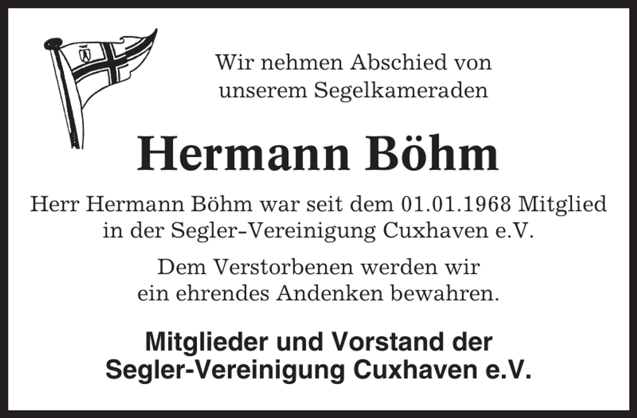 <p>Wir nehmen Abschied von<br />unserem Segelkameraden</p><p>Hermann Böhm<br />Herr Hermann Böhm war seit dem 01.01.1968 Mitglied<br />in der Segler-Vereinigung Cuxhaven e.V.<br />Dem Verstorbenen werden wir<br />ein ehrendes Andenken bewahren.</p><p>Mitglieder und Vorstand der<br />Segler-Vereinigung Cuxhaven e.V.</p>