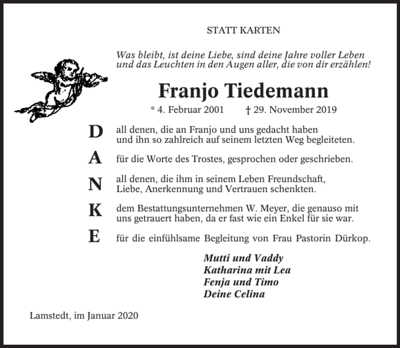 <p>STATT KARTEN<br />Was bleibt, ist deine Liebe, sind deine Jahre voller Leben<br />und das Leuchten in den Augen aller, die von dir erzählen!</p><p>Franjo Tiedemann<br />* 4. Februar 2001</p><p>† 29. November 2019</p><p>D<br />A</p><p>all denen, die an Franjo und uns gedacht haben<br />und ihn so zahlreich auf seinem letzten Weg begleiteten.</p><p>N<br />K<br />E</p><p>all denen, die ihm in seinem Leben Freundschaft,<br />Liebe, Anerkennung und Vertrauen schenkten.</p><p>für die Worte des Trostes, gesprochen oder geschrieben.</p><p>dem Bestattungsunternehmen W. Meyer, die genauso mit<br />uns getrauert haben, da er fast wie ein Enkel für sie war.<br />für die einfühlsame Begleitung von Frau Pastorin Dürkop.</p><p>Mutti und Vaddy<br />Katharina mit Lea<br />Fenja und Timo<br />Deine Celina<br />Lamstedt, im Januar 2020</p>