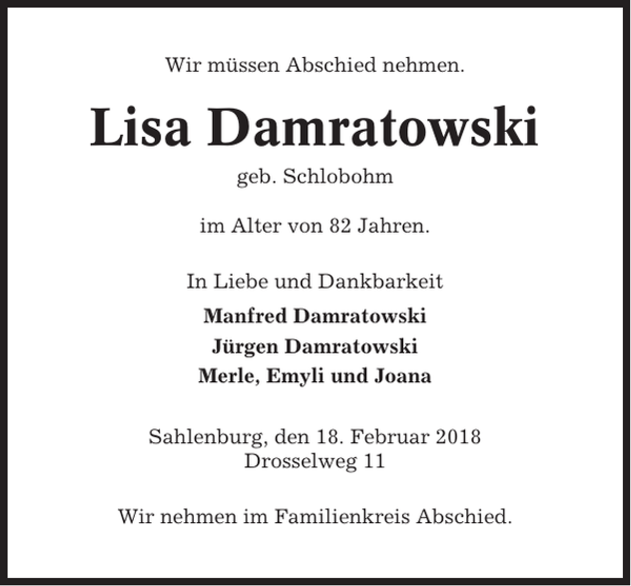 <p>Wir müssen Abschied nehmen.</p><p>Lisa Damratowski<br />geb. Schlobohm<br />im Alter von 82 Jahren.<br />In Liebe und Dankbarkeit<br />Manfred Damratowski<br />Jürgen Damratowski<br />Merle, Emyli und Joana<br />Sahlenburg, den 18. Februar 2018<br />Drosselweg 11<br />Wir nehmen im Familienkreis Abschied.</p>
