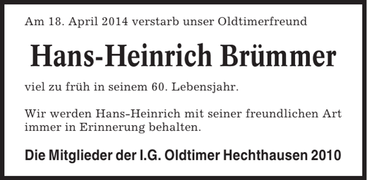 <p>Am 18. April 2014 verstarb unser Oldtimerfreund</p><p>Hans-Heinrich Brümmer<br />viel zu früh in seinem 60. Lebensjahr.<br />Wir werden Hans-Heinrich mit seiner freundlichen Art<br />immer in Erinnerung behalten.</p><p>Die Mitglieder der I.G. Oldtimer Hechthausen 2010</p>