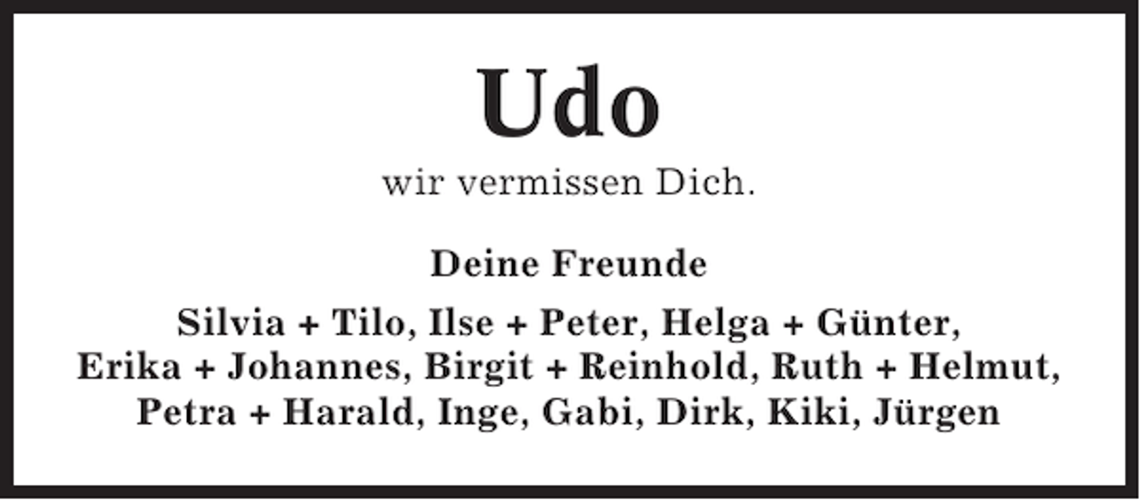 <p>Udo<br />wir vermissen Dich.<br />Deine Freunde<br />Silvia + Tilo, Ilse + Peter, Helga + Günter,<br />Erika + Johannes, Birgit + Reinhold, Ruth + Helmut,<br />Petra + Harald, Inge, Gabi, Dirk, Kiki, Jürgen</p>